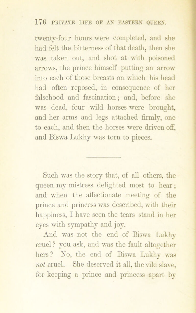 twenty-four hours were completed, and she had felt the bitterness of that death, then she was taken out, and shot at with poisoned arrows, the prince himself putting an arrow into each of those breasts on which his head had often reposed, in consequence of her falsehood and fascination; and, before she was dead, four wild horses were brought, and her arms and legs attached firmly, one to each, and then the horses w'ere driven off, and Biswa Lukhy was torn to pieces. Such was the story that, of all others, the queen my mistress delighted most to hear; and when the affectionate meeting of the prince and princess was described, with their happiness, I have seen the tears stand in her eyes with sympathy and joy. And was not the end of Biswa Lukhy cruel ? you ask, and was the fault altogether hers P No, the end of Biswa Lukhy was not cruel. She deserved it all, the vile slave, for keeping a prince and princess apart by