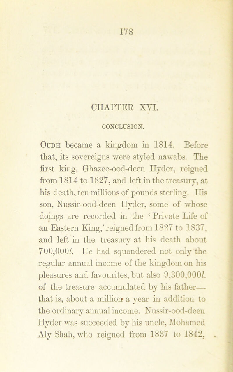 CHAPTER XVI. CONCLUSION. Oudh became a kingdom in 1814. Before that, its sovereigns were styled nawabs. The first king, Ghazee-ood-deen Hyder, reigned from 1814 to 1827, and left in the treasury, at his death, ten millions of pounds sterling. His son, Nussir-ood-deen Hyder, some of whose doings are recorded in the ‘ Private Life of an Eastern King,’reigned from 1827 to 1837, and left in the treasmy at his death about 700,000/. He had squandered not only the regular annual income of the kingdom on his pleasures and favourites, but also 9,300.000/. of the treasure accumulated by his father— that is, about a million a year in addition to the ordinary annual income. Nussir-ood-deen Hyder was succeeded by his uncle, Mohamed Aly Shah, who reigned from 1837 to 1S42,