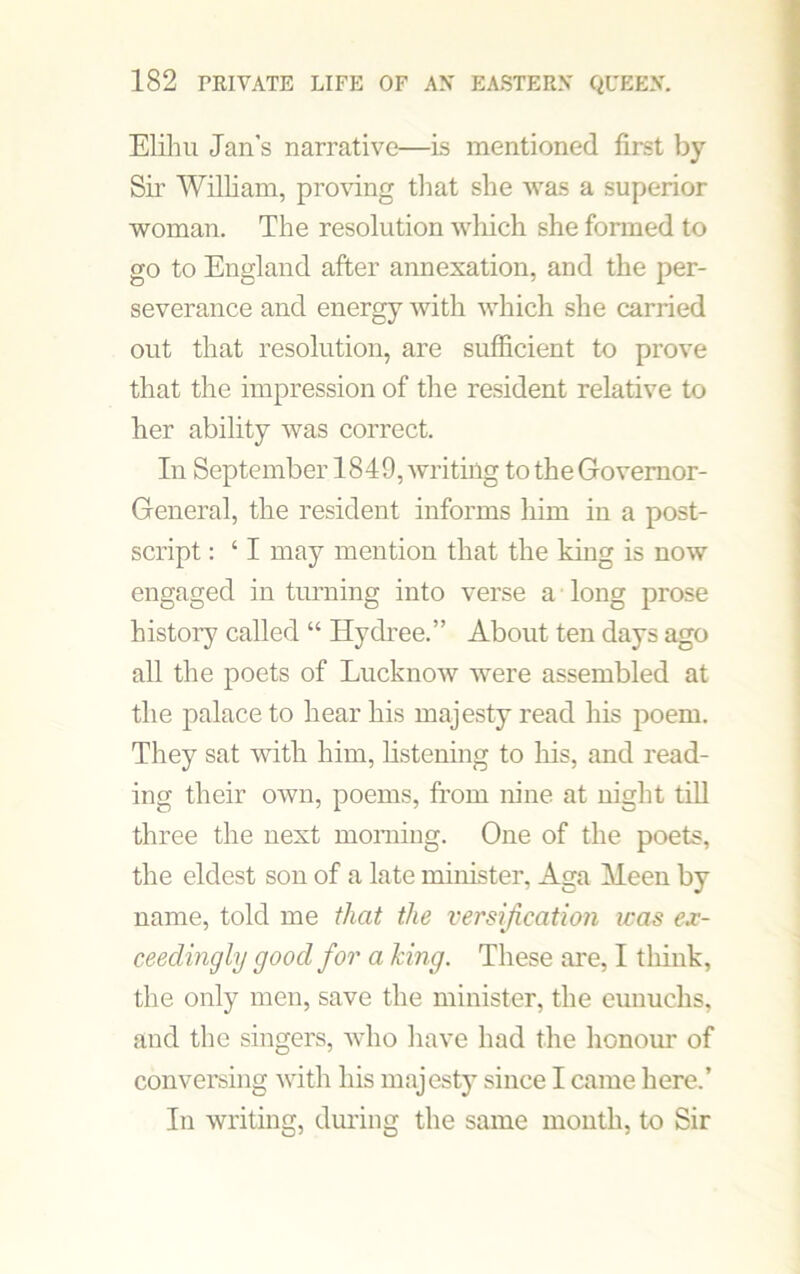 Elihu Jan’s narrative—Is mentioned first by Sir William, proving that she was a superior woman. The resolution which she formed to go to England after annexation, and the per- severance and energy with which she carried out that resolution, are sufficient to prove that the impression of the resident relative to her ability was correct. In September 1849, writing to the Governor- General, the resident informs him in a post- script : ‘ I may mention that the king is now engaged in turning into verse a long prose history called “ Hydree.” About ten days ago all the poets of Lucknow were assembled at the palace to hear his majesty read his poem. They sat with him, listening to his, and read- ing their own, poems, from nine at night till three the next morning. One of the poets, the eldest son of a late minister, Aga Meen by name, told me that the versification was ex- ceedingly good for a king. These are, I think, the only men, save the minister, the eunuchs, and the singers, who have had the honour of conversing with his majesty since I came here.’ In writing, during the same month, to Sir
