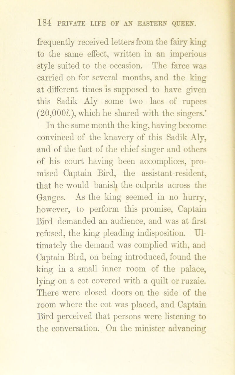 frequently received letters from the fairy king to the same effect, written in an imperious style suited to the occasion. The farce was carried on for several months, and the king at different times is supposed to have given this Sadik Aly some two lacs of rupees (20,000/.), which he shared with the singers.’ In the same month the king, having become convinced of the knavery of this Sadik Aly, and of the fact of the chief singer and others of his court having been accomplices, pro- mised Captain Bird, the assistant-resident, that he would banish the culprits across the Ganges. As the king seemed in no hurry, however, to perform this promise, Captain Bird demanded an audience, and was at first refused, the Icing pleading indisposition. Ul- timately the demand was complied with, and Captain Bird, on being introduced, found the king in a small inner room of the palace, lying on a cot covered with a quilt or ruzaie. There were closed doors on the side of the room where the cot was placed, and Captain Bird perceived that persons were listening to the conversation. On the minister advancing