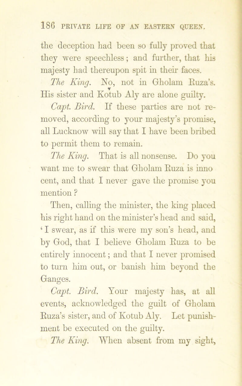 the deception had been so fully proved that they were speechless; and further, that his majesty had thereupon spit in their faces. The King. No, not in Gholam Euza’s. His sister and Kotub Aly are alone guilty. Capt. Bird. If these parties are not re- moved, according to your majesty’s promise, all Lucknow will say that I have been bribed to permit them to remain. The King. That is all nonsense. Do you want me to swear that Gholam Euza is inno cent, and that I never gave the promise you mention P Then, calling the minister, the king placed his right hand on the minister’s head and said, ‘ I swear, as if this were my son’s head, and by God, that I beheve Gholam Euza to be entirely innocent; and that I never promised to turn him out, or banish him be}'ond the Ganges. Capt. Bird. Your majesty has, at all events, acknowledged the guilt of Gholam Euza’s sister, and of Kotub Aly. Let punish- ment be executed on the guiltjL The King. When absent from my sight,