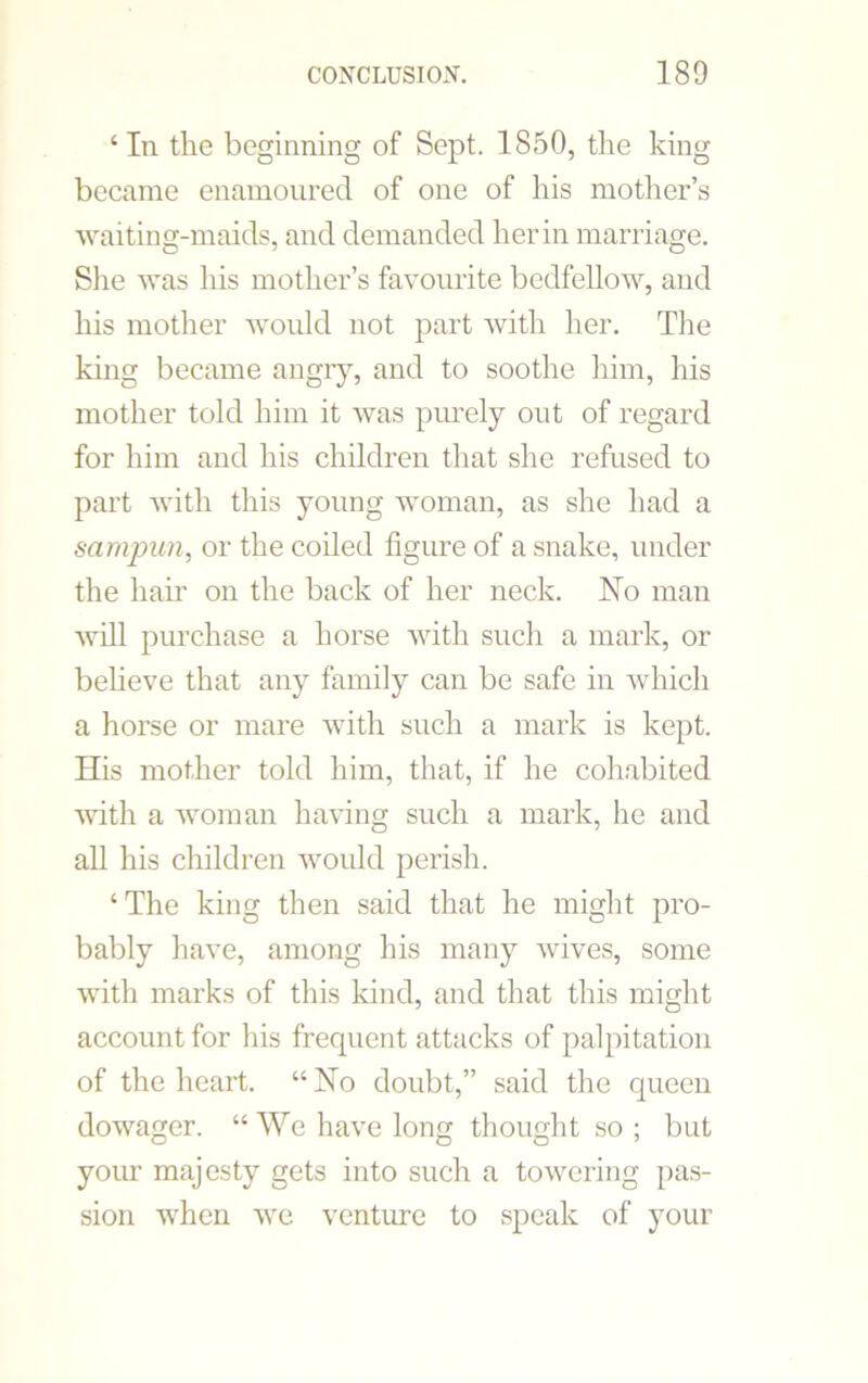 ‘ In the beginning of Sept. 1850, the king became enamoured of one of his mother’s waiting-maids, and demanded her in marriage. She was his mother’s favourite bedfellow, and his mother -would not part with her. The king became angry, and to soothe him, his mother told him it was purely out of regard for him and his children that she refused to part with this young woman, as she had a sarnpun, or the coiled figure of a snake, under the hair on the back of her neck. No man will purchase a horse with such a mark, or believe that any family can be safe in which a horse or mare with such a mark is kept. His mother told him, that, if he cohabited -with a woman having such a mark, he and all his children would perish. ‘ The king then said that he might pro- bably have, among his many wives, some with marks of this kind, and that this might account for his frequent attacks of palpitation of the heart. “ No doubt,” said the queen dowager. “We have long thought so; but your majesty gets into such a towering pas- sion wThen we venture to speak of your
