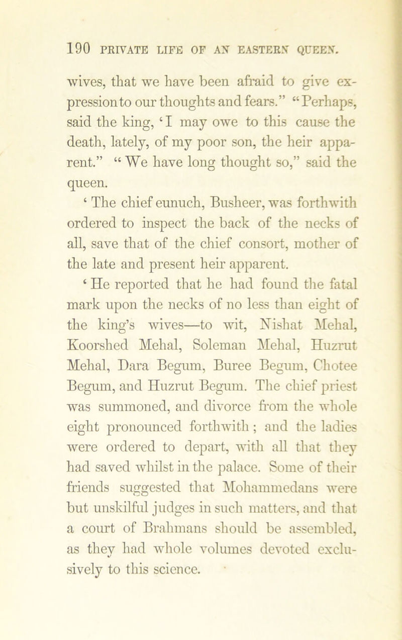 wives, that we have been afraid to give ex- pression to our thoughts and fears.” “ Perhaps, said the king, 41 may owe to this cause the death, lately, of my poor son, the heir appa- rent.” “We have long thought so,” said the queen. ‘ The chief eunuch, Busheer, was forthwith ordered to inspect the back of the necks of all, save that of the chief consort, mother of the late and present hem apparent. ‘ He reported that he had found the fatal mark upon the necks of no less than eight of the king’s wives—to wit, Nish at Mehal, Koorshed Mehal, Soleman Mehal, Huzrut Mehal, Dara Begum, Buree Begum, Cliotee Begum, and Huzrut Begum. The chief priest was summoned, and divorce from the whole eight pronounced forthwith; and the ladies were ordered to depart, with all that they had saved whilst in the palace. Some of their friends suggested that Mohammedans were but unskilful judges in such matters, and that a court of Brahmans should be assembled, as thev had whole volumes devoted exclu- sively to this science.