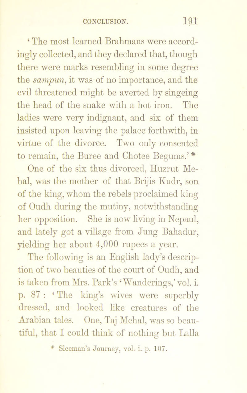 ‘ The most learned Brahmans were accord- ingly collected, and they declared that, though there were marks resembling in some degree the sampwn, it was of no importance, and the evil threatened might be averted by singeing the head of the snake with a hot iron. The ladies were very indignant, and six of them insisted upon leaving the palace forthwith, in virtue of the divorce. Two only consented to remain, the Buree and Chotee Begums.’ * One of the six thus divorced, Huzrut Me- hal, was the mother of that Brijis Kudr, son of the king, whom the rebels proclaimed king of Oudli during the mutiny, notwithstanding her opposition. She is now living in Nepaul, and lately got a village from Jung Bahadur, yielding her about 4,000 rupees a year. The following is an English lady’s descrip- tion of two beauties of the court of Oudh, and is taken from Mrs. Park’s ‘Wanderings,’ vol. i. p. 87 : ‘ The king’s wives were superbly dressed, and looked like creatures of the Arabian tales. One, Taj Mehal, was so beau- tiful, that I could think of nothing but Lalla * Sleeman’s Journey, vol. i. p. 107.