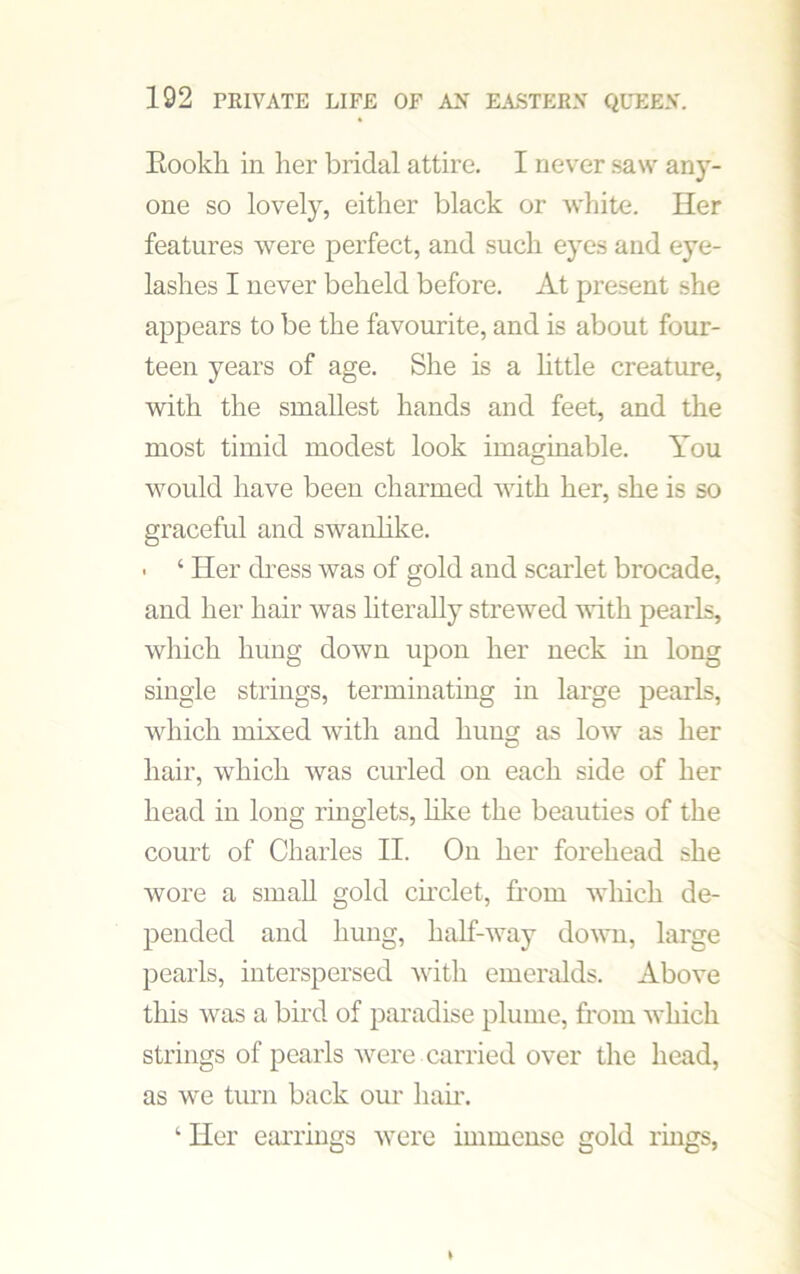 Eookli in her bridal attire. I never saw any- one so lovely, either black or white. Her features were perfect, and such eyes and eye- lashes I never beheld before. At present she appears to be the favourite, and is about four- teen years of age. She is a little creature, with the smallest hands and feet, and the most timid modest look imaginable. You would have been charmed with her, she is so graceful and swanlike. • ‘ Her dress was of gold and scarlet brocade, and her hair was literally strewed •with pearls, which hung down upon her neck in long single strings, terminating in large pearls, which mixed with and hung as low as her hair, which was curled on each side of her head in long ringlets, like the beauties of the court of Charles II. On her forehead she wore a small gold circlet, from which de- pended and hung, half-way down, large pearls, interspersed with emeralds. Above this was a bird of paradise plume, from which strings of pearls were carried over the head, as we turn back our hair. ‘ Her earrings were immense gold rings,