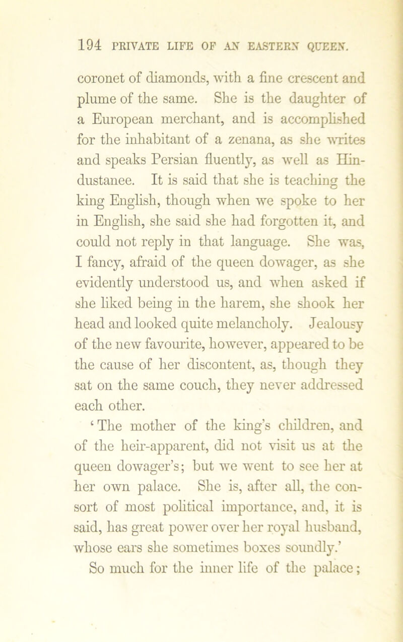 coronet of diamonds, with a fine crescent and plume of the same. She is the daughter of a European merchant, and is accomplished for the inhabitant of a zenana, as she writes and speaks Persian fluently, as well as Hin- dustanee. It is said that she is teaching the king English, though when we spoke to her in English, she said she had forgotten it, and could not reply in that language. She was, I fancy, afraid of the queen dowager, as she evidently understood us, and when asked if she liked being in the harem, she shook her head and looked quite melancholy. Jealousy of the new favourite, however, appeared to be the cause of her discontent, as, though they sat on the same couch, they never addressed each other. ‘ The mother of the king’s children, and of the heir-apparent, did not visit us at the queen dowager’s; but we went to see her at her own palace. She is, after all, the con- sort of most political importance, and, it is said, lias great power over her royal husband, whose ears she sometimes boxes soundly.’ So much for the inner life of the palace;