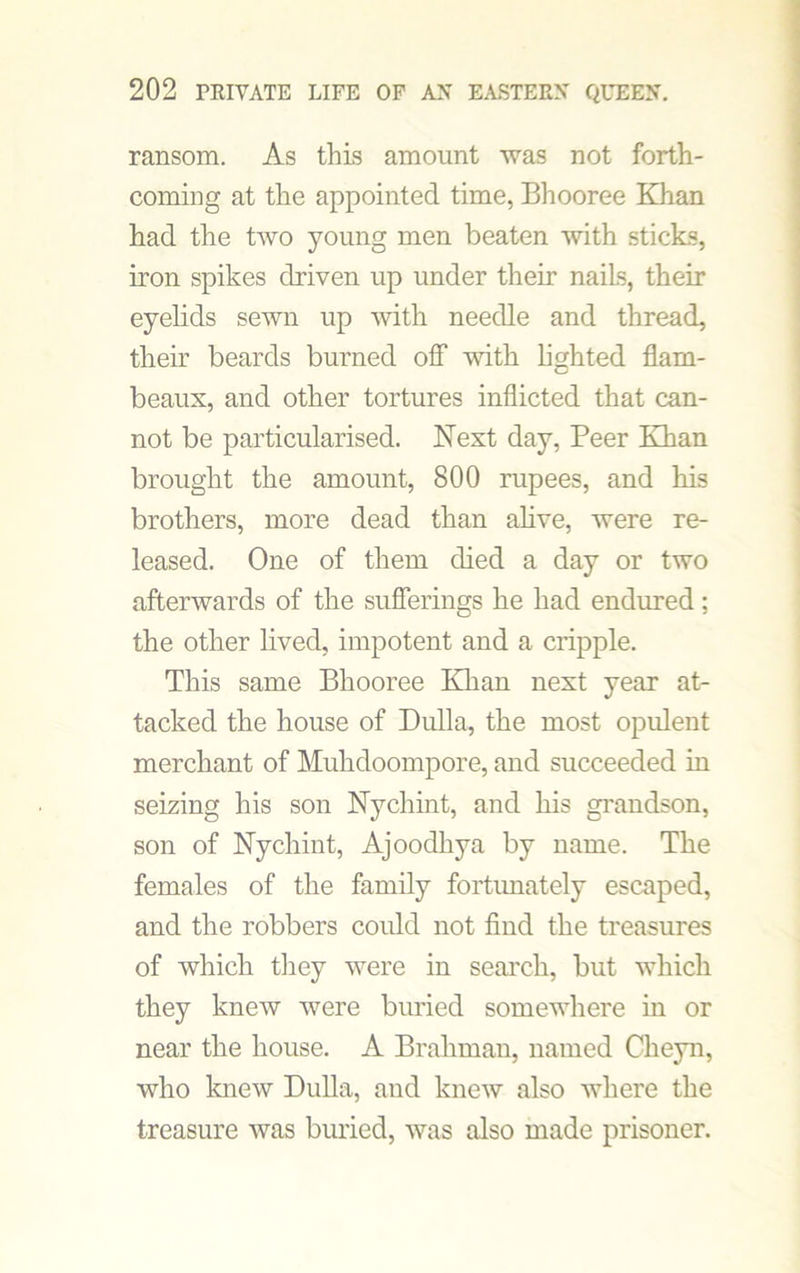 ransom. As this amount was not forth- coming at the appointed time, Bhooree Khan had the two young men beaten with sticks, iron spikes driven up under their naiLs, their eyelids sewn up with needle and thread, their beards burned off with lighted flam- beaux, and other tortures inflicted that can- not be particularised. Next day, Peer Khan brought the amount, 800 rupees, and his brothers, more dead than alive, were re- leased. One of them died a day or two afterwards of the sufferings he had endured; the other lived, impotent and a cripple. This same Bhooree Khan next year at- tacked the house of Dulla, the most opulent merchant of Muhdoompore, and succeeded in seizing his son Nychint, and his grandson, son of Nychint, Ajoodhya by name. The females of the family fortunately escaped, and the robbers could not find the treasures of which they were in search, but which they knew were buried somewhere in or near the house. A Brahman, named Cheyn, who knew Dulla, and knew also where the treasure was buried, was also made prisoner.