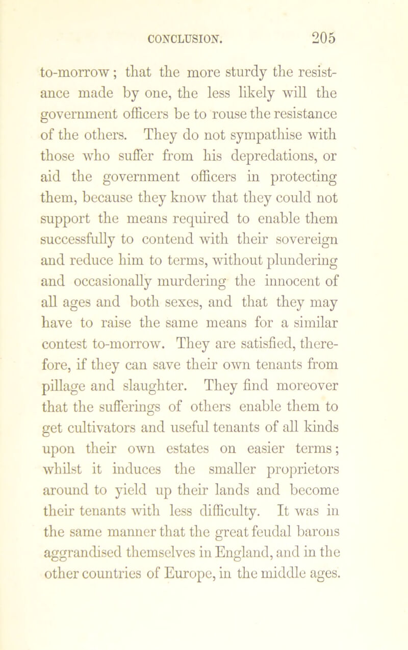 to-morrow; that the more sturdy the resist- ance made by one, the less likely will the government officers be to rouse the resistance of the others. They do not sympathise with those who suffer from his depredations, or aid the government officers in protecting them, because they know that they could not support the means required to enable them successfully to contend with their sovereign and reduce him to terms, without plundering and occasionally murdering the innocent of all ages and both sexes, and that they may have to raise the same means for a similar contest to-morrow. They are satisfied, there- fore, if they can save their own tenants from pillage and slaughter. They find moreover that the sufferings of others enable them to get cultivators and useful tenants of all kinds upon their own estates on easier terms; whilst it induces the smaller proprietors around to yield up their lands and become their tenants with less difficulty. It was in the same manner that the great feudal barons aggrandised themselves in England, and in the other countries of Europe, in the middle ages.