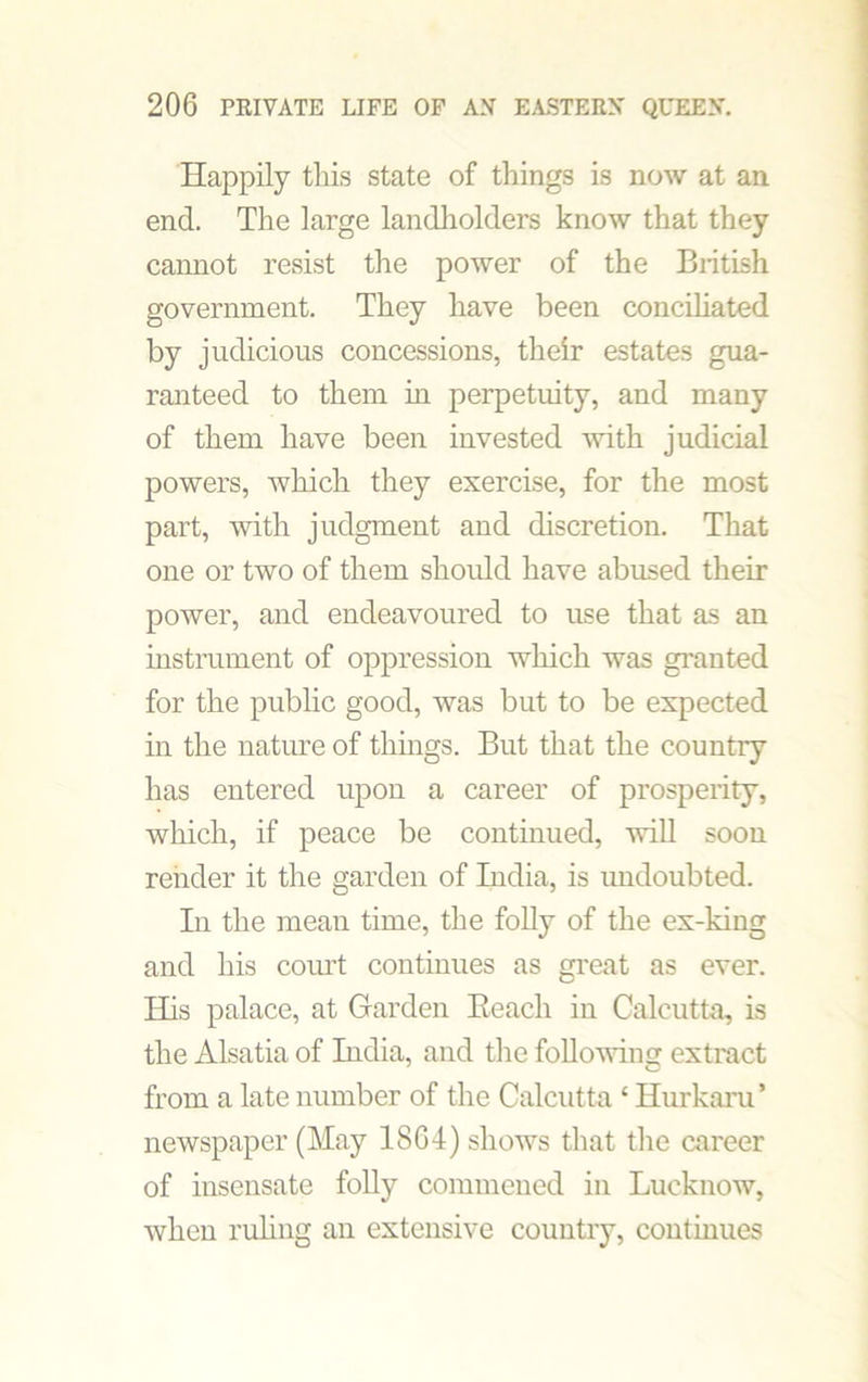 Happily this state of things is now at an end. The large landholders know that they cannot resist the power of the British government. They have been conciliated by judicious concessions, their estates gua- ranteed to them in perpetuity, and many of them have been invested with judicial powers, which they exercise, for the most part, with judgment and discretion. That one or two of them should have abused their power, and endeavoured to use that as an instrument of oppression which was granted for the public good, was but to be expected in the nature of things. But that the countiy has entered upon a career of prosperity, which, if peace be continued, will soon render it the garden of India, is undoubted. In the mean time, the folly of the ex-king and his court continues as great as ever. His palace, at Garden Reach in Calcutta, is the Alsatia of India, and the following extract from a late number of the Calcutta 1 Hurkaru’ newspaper (May 1864) shows that the career of insensate folly commeued in Lucknow, when ruling an extensive country, continues
