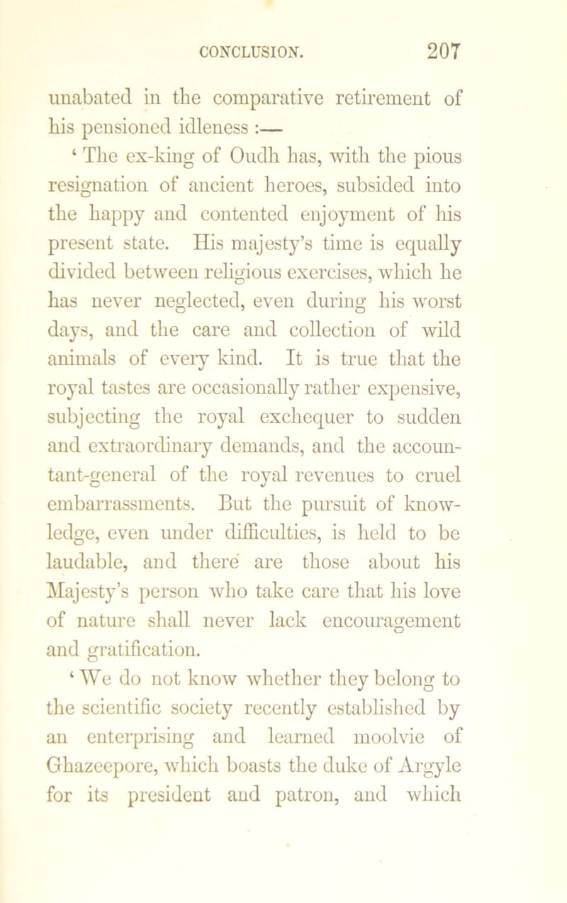 unabated in the comparative retirement of his pensioned idleness :— ‘ The ex-king of Oudh has, with the pious resignation of ancient heroes, subsided into the happy and contented enjoyment of his present state. His majesty’s time is equally divided between religious exercises, which he has never neglected, even during his worst days, and the care and collection of wild animals of every kind. It is true that the royal tastes are occasionally rather expensive, subjecting the royal exchequer to sudden and extraordinary demands, and the accoun- tant-general of the royal revenues to cruel embarrassments. But the pursuit of know- ledge, even under difficulties, is held to be laudable, and there are those about his Majesty’s person who take care that his love of nature shall never lack encouragement and gratification. ‘We do not know whether they belong to the scientific society recently established by an enterprising and learned moolvie of Ghazeepore, which boasts the duke of Argyle for its president and patron, and which