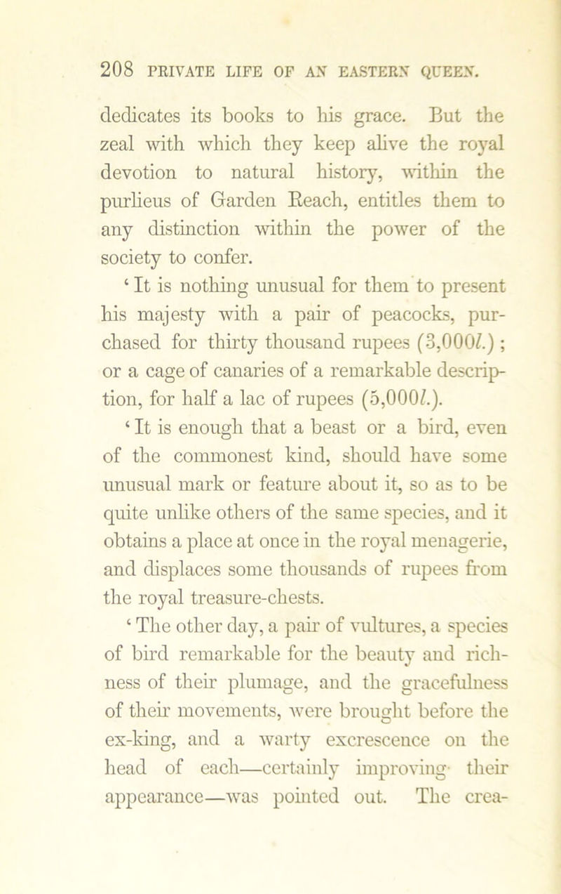 dedicates its books to his grace. But the zeal with which they keep alive the royal devotion to natural history, within the purlieus of Garden Beach, entitles them to any distinction within the power of the society to confer. 4 It is nothing unusual for them to present his majesty with a pair of peacocks, pur- chased for thirty thousand rupees (3,000/.) ; or a cage of canaries of a remarkable descrip- tion, for half a lac of rupees (5,000/.). ‘ It is enough that a beast or a bird, even of the commonest kind, should have some unusual mark or feature about it, so as to be quite unlike others of the same species, and it obtains a place at once in the royal menagerie, and displaces some thousands of rupees from the royal treasure-chests. ‘ The other day, a pah’ of vultures, a species of bird remarkable for the beauty and rich- ness of their plumage, and the gracefulness of then’ movements, were brought before the ex-king, and a warty excrescence on the head of each—certainly improving- their appearance—was pointed out. The crea-
