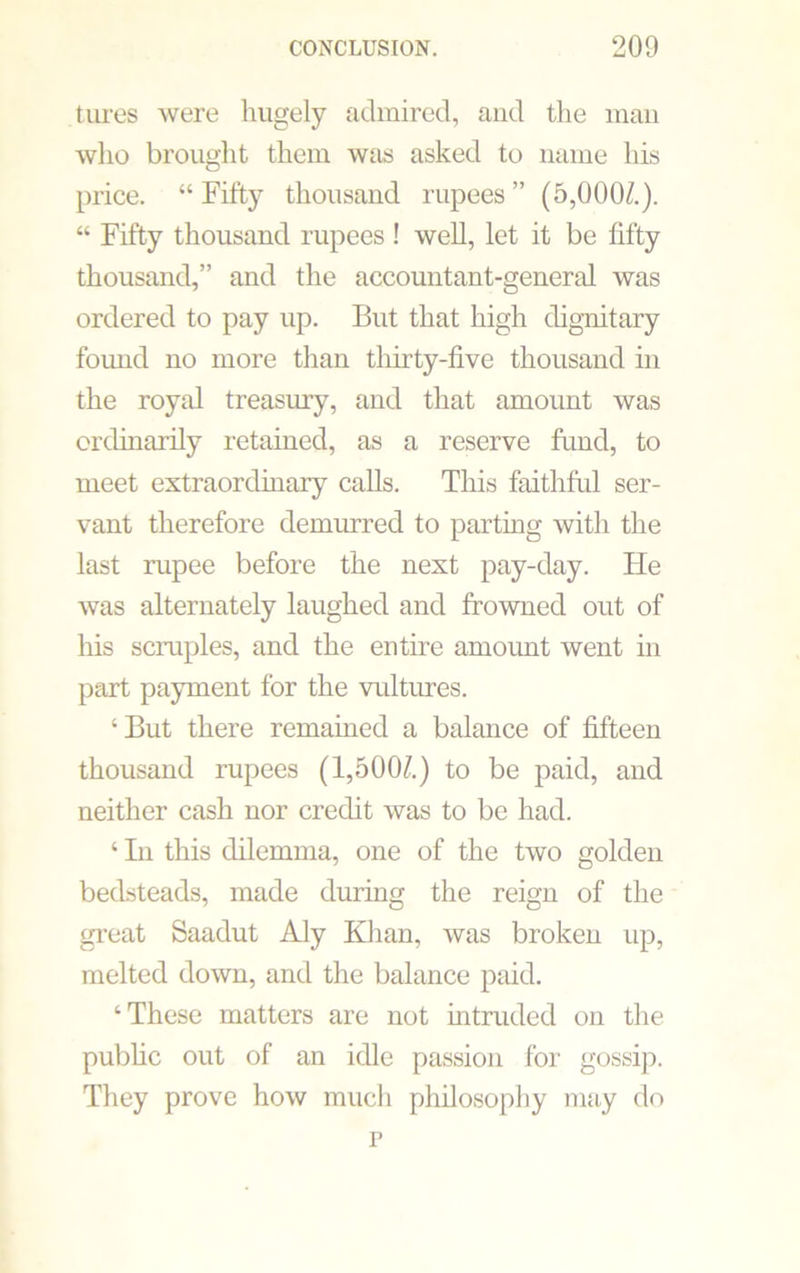 fares were hugely admired, and the man who brought them was asked to name his price. “ Fifty thousand rupees ” (5,000/.). “ Fifty thousand rupees ! well, let it be fifty thousand,” and the accountant-general was ordered to pay up. But that high dignitary foimd no more than thirty-five thousand in the royal treasury, and that amount was ordinarily retained, as a reserve fund, to meet extraordinary calls. This faithful ser- vant therefore demurred to parting with the last rupee before the next pay-day. He was alternately laughed and frowned out of his scruples, and the entire amount went in part payment for the vultures. ‘But there remained a balance of fifteen thousand rupees (1,500/.) to be paid, and neither cash nor credit was to be had. ‘ In this dilemma, one of the two golden bedsteads, made during the reign of the great Saadut Aly Khan, was broken up, melted down, and the balance paid. ‘These matters are not intruded on the public out of an idle passion for gossip. They prove how much philosophy may do r