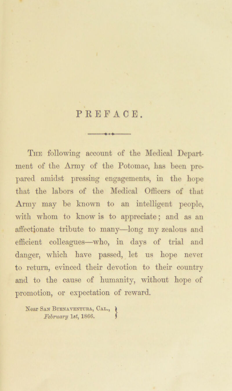 PREFACE. »♦+■ The following account of the Medical Depart- ment of the Army of the Potomac, has been pre- pared amidst pressing engagements, in the hope that the labors of the Medical Officers of that Army may be known to an intelligent people, with whom to know is to appreciate; and as an affectionate tribute to many—long my zealous and efficient colleagues—who, in days of trial and danger, which have passed, let us hope never to return, evinced their devotion to their* country and to the cause of humanity, without hope of promotion, or expectation of reward. Near San Buena ventttka, Cal., ) February 1 st, 1866. j