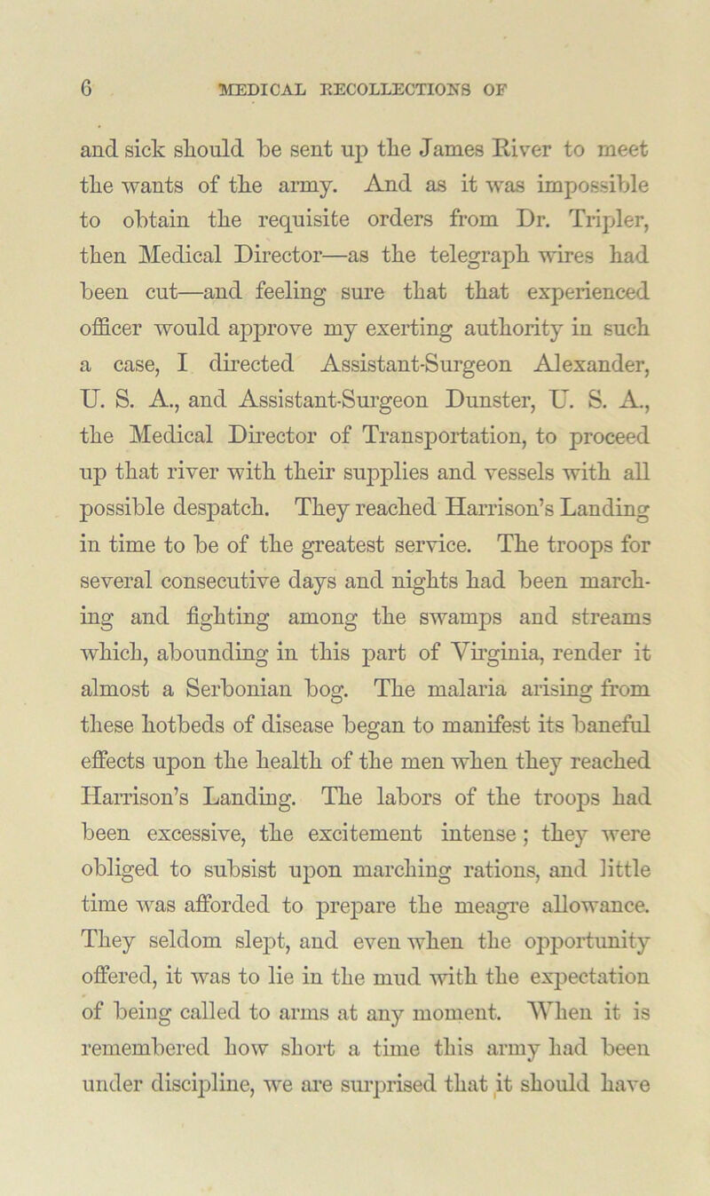 and sick should be sent up the James River to meet tlie wants of the army. And as it was impossible to obtain the requisite orders from Dr. Tripler, then Medical Director—as the telegraph wires had been cut—and feeling sure that that experienced officer would approve my exerting authority in such a case, I directed Assistant-Surgeon Alexander, U. S. A., and Assistant-Surgeon Dunster, U. S. A, the Medical Director of Transportation, to proceed up that river with their supplies and vessels with all possible despatch. They reached Harrison’s Landing in time to be of the greatest service. The troops for several consecutive days and nights had been march- ing and fighting among the swamps and streams which, abounding in this part of Virginia, render it almost a Serbonian bog. The malaria arising from these hotbeds of disease began to manifest its baneful effects upon the health of the men when they reached Harrison’s Landing. The labors of the troops had been excessive, the excitement intense; they were obliged to subsist upon marching rations, and little time was afforded to prepare the meagre allowance. They seldom slept, and even when the opportunity offered, it was to lie in the mud with the expectation of being called to arms at any moment. When it is remembered how short a time this army had been under discipline, we are surprised that it should have