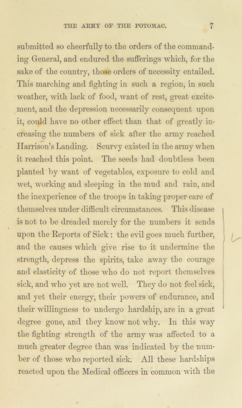 submitted so cheerfully to the orders of the command- ing General, and endured the sufferings which, for the sake of the country, those orders of necessity entailed. This marching and fighting in such a region, in such weather, with lack of food, want of rest, great excite- ment, and the depression necessarily consequent upon it, could have no other effect than that of greatly in- creasing the numbers of sick after the army reached Harrison’s Landing. Scurvy existed in the army when it reached this point. The seeds had doubtless been planted by want of vegetables, exposure to cold and wet, working and sleeping in the mud and rain, and the inexperience of the troops in taking proper care of themselves under difficult circumstances. This disease is not to be dreaded merely for the numbers it sends upon the Reports of Sick : the evil goes much further, and the causes which give rise to it undermine the strength, depress the spirits, take away the courage and elasticity of those who do not report themselves sick, and who yet are not well. They do not feel sick, and yet their energy, their powers of endurance, and their willingness to undergo hardship, are in a great degree gone, and they know not why. In this way the fighting strength of the army was affected to a much greater degree than was indicated by the num- ber of those who reported sick. All these hardships reacted upon the Medical officers in common with the