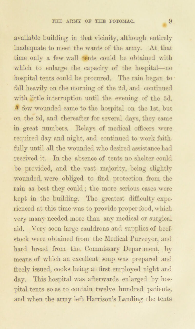 available building in that vicinity, although entirely inadequate to meet the wants of the army. At that time only a few wall tents could be obtained with which to enlarge the capacity of the hospital—no hospital tents could be procured. The rain began to fall heavily on the morning of the 2d, and continued with little interruption until the evening of the 3d. A few wounded came to the hospital on the 1st, but on the 2d, and thereafter for several days, they came in great numbers. It el ays of medical officers were required day and night, and continued to work faith- fully until all the wounded who desired assistance had received it. In the absence of tents no shelter coidd be provided, and the vast majority, being slightly wounded, were obliged to find protection from the rain as best they could; the more serious cases were kept in the building. The greatest difficulty expe- rienced at this time was to provide proper food, which very many needed more than any medical or surgical aid. Yery soon large cauldrons and supplies of beef- stock were obtained from the Medical Purveyor, and hard bread from the. Commissary Department, by me^ns of which an excellent soup was prepared and freely issued, cooks being at first employed night and day. This hospital was afterwards enlarged by hos- pital tents so as to contain twelve hundred patients, and when the army left Harrison’s Landing the tents