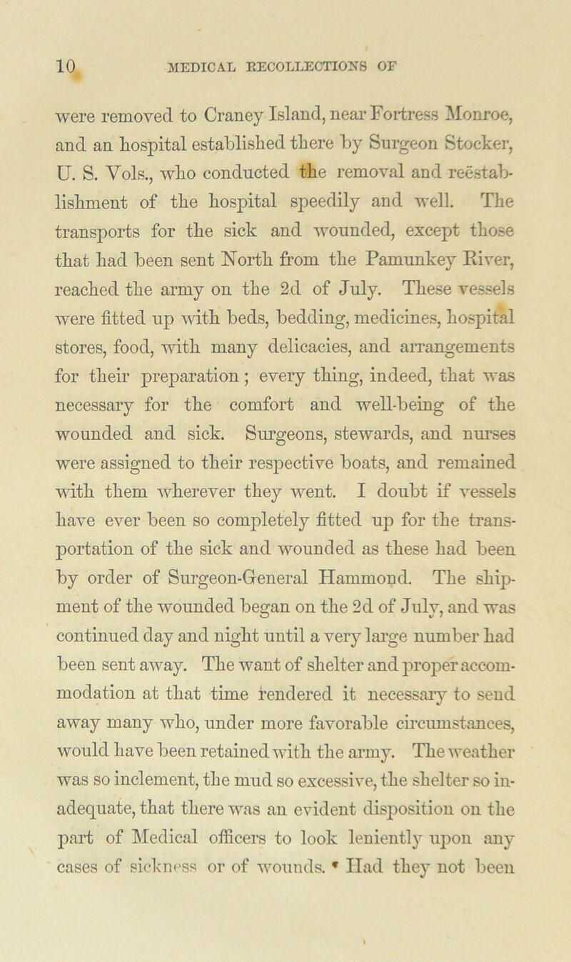 were removed to Craney Island, near Fortress Monroe, and an hospital established there by Surgeon Stocker, U. S. Vols., who conducted the removal and reestab- lishment of the hospital speedily and well. The transports for the sick and wounded, except those that had been sent North from the Pamunkey Eiver, reached the army on the 2d of July. These vessels were fitted up with beds, bedding, medicines, hospital stores, food, with many delicacies, and arrangements for their preparation; every thing, indeed, that was necessary for the comfort and well-being of the wounded and sick. Surgeons, stewards, and nurses were assigned to their respective boats, and remained with them wherever they went. I doubt if vessels have ever been so completely fitted up for the trans- portation of the sick and wounded as these had been by order of Surgeon-General Hammond. The ship- ment of the wounded began on the 2d of July, and was continued day and night until a very large number had been sent away. The want of shelter and proper accom- modation at that time rendered it necessary to send away many who, under more favorable circumstances, would have been retained with the army. The weather was so inclement, the mud so excessive, the shelter so in- adequate, that there was an evident disposition on the part of Medical officers to look leniently upon any cases of sickness or of wounds. * Had they not been