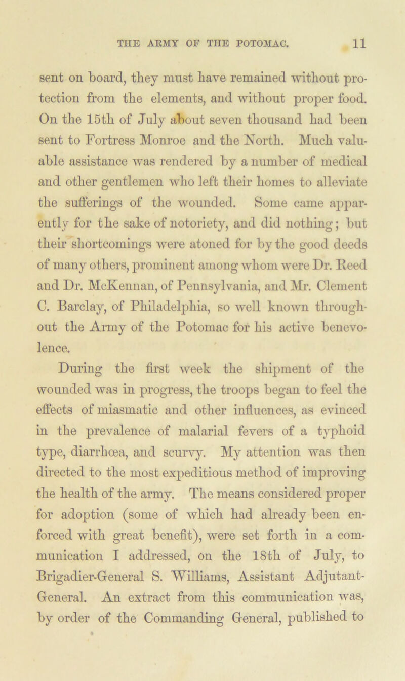 sent on board, they must have remained without pro- tection from the elements, and without proper food. On the 15th of July about seven thousand had been sent to Fortress Monroe aud the North. Much valu- able assistance was rendered by a number of medical and other gentlemen who left their homes to alleviate the sufferings of the wounded. Some came appar- ently for the sake of notoriety, and did nothing; but their shortcomings were atoned for by the good deeds of many others, prominent among whom were Dr. Reed and Dr. McKennan, of Pennsylvania, and Mr. Clement C. Barclay, of Philadelphia, so well known through- out the Army of the Potomac for his active benevo- lence. During the first week the shipment of the wounded was in progress, the troops began to feel the effects of miasmatic and other influences, as evinced in the prevalence of malarial fevers of a typhoid type, diarrhoea, and scurvy. My attention was then directed to the most expeditious method of improving the health of the army. The means considered proper for adoption (some of which had already been en- forced with great benefit), were set forth in a com- munication I addressed, on the 18th of July, to Brigadier-General S. Williams, Assistant Adjutant- General. An extract from this communication was, by order of the Commanding General, published to