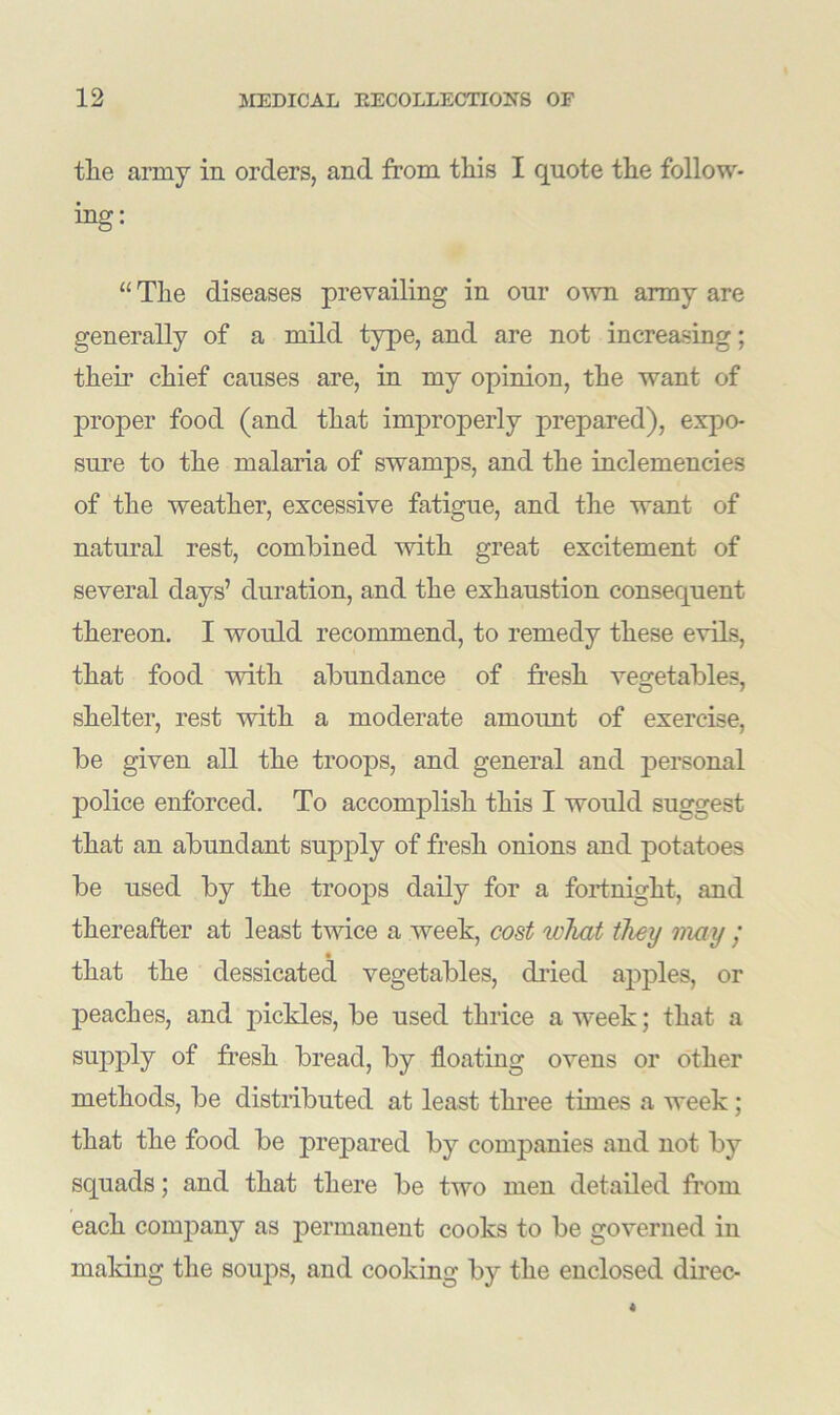 tlie army in orders, and from tliis I quote the follow- ing: “The diseases prevailing in our own army are generally of a mild type, and are not increasing; their chief causes are, in my opinion, the want of proper food (and that improperly prepared), expo- sure to the malaria of swamps, and the inclemencies of the weather, excessive fatigue, and the want of natural rest, combined with great excitement of several days’ duration, and the exhaustion consequent thereon. I would recommend, to remedy these evils, that food with abundance of fresh vegetables, shelter, rest with a moderate amount of exercise, be given all the troops, and general and personal police enforced. To accomplish this I would suggest that an abundant supply of fresh onions and potatoes be used by the troops daily for a fortnight, and thereafter at least twice a week, cost what they may / that the dessicated vegetables, dried apples, or peaches, and pickles, be used thrice a week; that a supply of fresh bread, by floating ovens or other methods, be distributed at least three times a week; that the food be prepared by companies and not by squads; and that there be two men detailed from each company as permanent cooks to be governed in making the soups, and cooking by the enclosed direc-