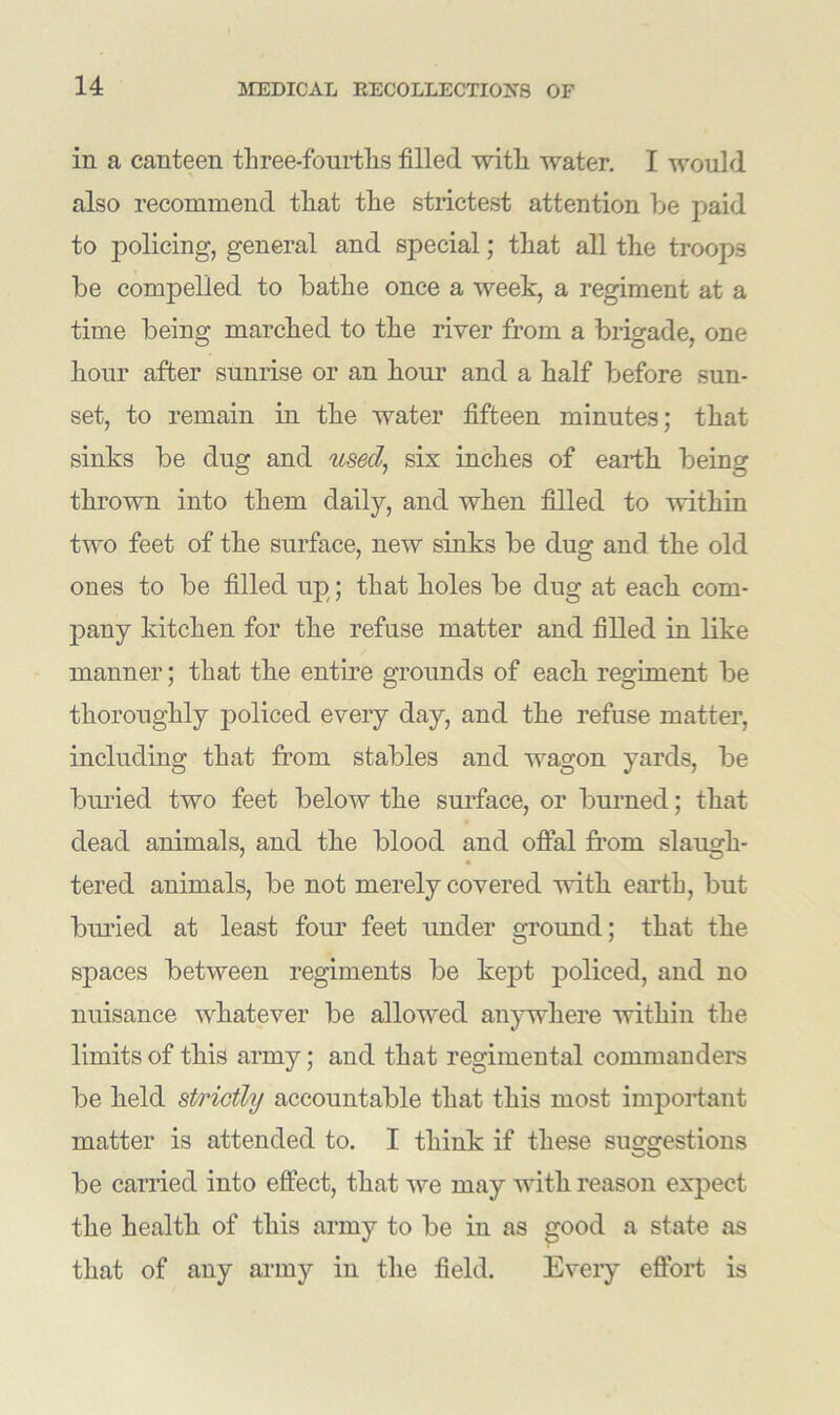 in a canteen three-fourths filled with water. I would also recommend that the strictest attention be paid to policing, general and special; that all the troops be compelled to bathe once a week, a regiment at a time being marched to the river from a brigade, one hour after sunrise or an hour and a half before sun- set, to remain in the water fifteen minutes; that sinks be dug and used, six inches of earth being thrown into them daily, and when filled to within two feet of the surface, new sinks be dug and the old ones to be filled up; that holes be dug at each com- pany kitchen for the refuse matter and filled in like manner; that the entire grounds of each regiment be thoroughly policed every day, and the refuse matter, including that from stables and wagon yards, be buried two feet below the surface, or burned; that dead animals, and the blood and offal from slaugh- tered animals, be not merely covered with earth, but buried at least four feet under ground; that the spaces between regiments be kept policed, and no nuisance whatever be allowed anywhere within the limits of this army; and that regimental commanders be held strictly accountable that this most important matter is attended to. I think if these suggestions be carried into effect, that we may with reason expect the health of this army to be in as good a state as that of any army in the field. Every effort is