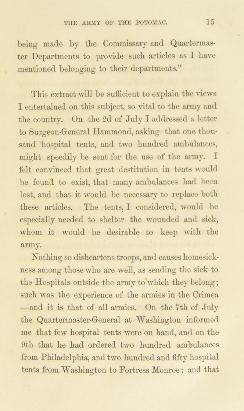 being made by tbe Commissary and Quartermas- ter Departments to provide such articles as I have mentioned belonging to their departments.” This extract will be sufficient to explain the views I entertained on this subject, so vital to the army and the country. On the 2d of July I addressed a letter to Surgeon-General Hammond, asking that one thou- sand hospital tents, and two hundred ambulances, might speedily be sent for the use of the army. I felt convinced that great destitution in tents would be found to exist, that many ambulances had been lost, and that it would be necessary to replace both these articles. The tents, I considered, would be especially needed to shelter the wounded and sick, whom it would be desirable to keep with the army. Nothing so disheartens troops, and causes homesick- ness among those who are well, as sending the sick to the Hospitals outside the army to’which they belong; such was the experience of the armies in the Crimea —and it is that of all armies. On the 7th of July the Quartermaster-General at Washington informed me that few hospital tents were on hand, and on the 9th that he had ordered two hundred ambulances from Philadelphia, and two hundred and fifty hospital tents from Washington to Fortress Monroe; and that