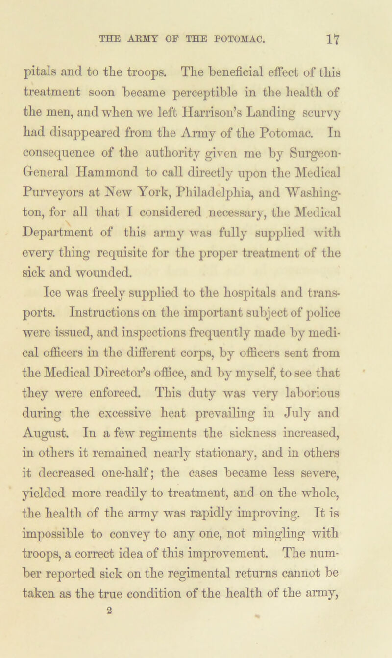 pitals ancl to the troops. The beneficial effect of this treatment soon became perceptible in the health of the men, and when we left Harrison’s Landing scurvy had disappeared from the Army of the Potomac. In consequence of the authority given me by Surgeon- General Hammond to call directly upon the Medical Purveyors at New York, Philadelphia, and Washing- ton, for all that I considered necessary, the Medical Department of this army was fully supplied with every thing requisite for the proper treatment of the sick and wounded. Ice was freely supplied to the hospitals and trans- ports. Instructions on the important subject of police were issued, and inspections frequently made by medi- cal officers in the different corps, by officers sent from the Medical Director’s office, and by myself, to see that they were enforced. This duty was very laborious during the excessive heat prevailing in July and August. In a few regiments the sickness increased, in others it remained nearly stationary, and in others it decreased one-half; the cases became less severe, yielded more readily to treatment, and on the whole, the health of the army was rapidly improving. It is impossible to convey to any one, not mingling with troops, a correct idea of this improvement. The num- ber reported sick on the regimental returns cannot be taken as the true condition of the health of the army, 2