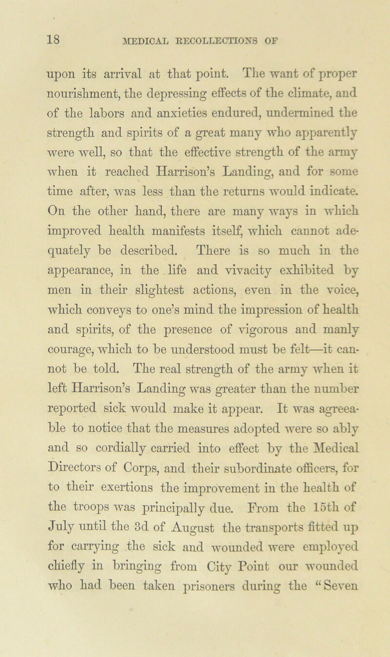 upon its arrival at tliat point. The want of proper nourishment, the depressing effects of the climate, and of the labors and anxieties endured, undermined the strength and spirits of a great many who apparently were well, so that the effective strength of the army when it reached Harrison’s Landing, and for some time after, was less than the returns would indicate. On the other hand, there are many ways in which improved health manifests itself, which cannot ade- quately be described. There is so much in the appearance, in the life and vivacity exhibited by men in their slightest actions, even in the voice, which conveys to one’s mind the impression of health and spirits, of the presence of vigorous and manly courage, which to be understood must be felt—it can- not be told. The real strength of the army when it left Harrison’s Landing was greater than the number reported sick would make it appear. It was agreea- ble to notice that the measures adopted were so ably and so cordially carried into effect by the Medical Directors of Corps, and their subordinate officers, for to their exertions the improvement in the health of the troops was principally due. From the loth of July until the 3d of August the transports fitted up for carrying the sick and wounded were employed chiefly in bringing from City Point our wounded who had been taken prisoners during the “Seven