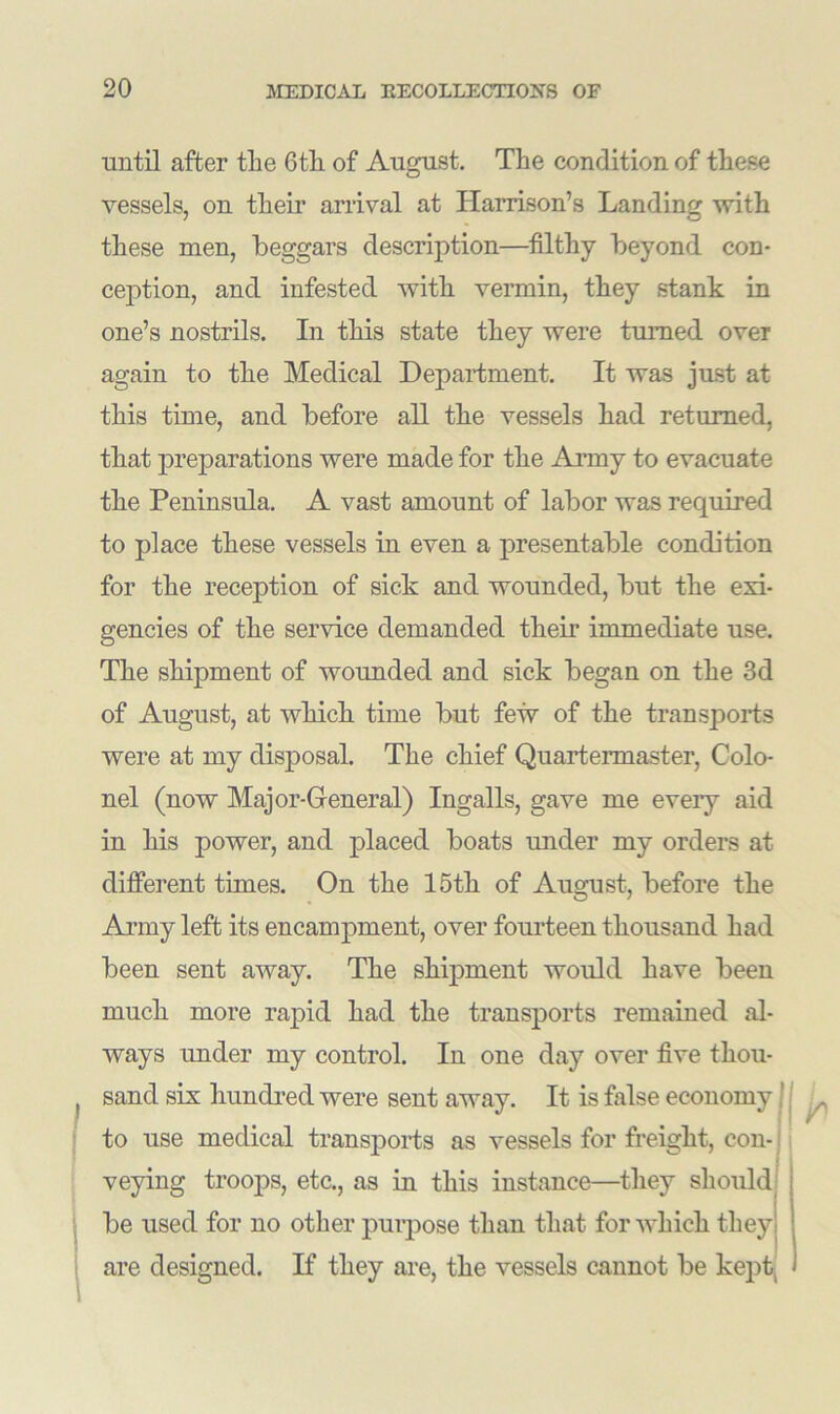 until after the 6th of August. The condition of these vessels, on their arrival at Harrison’s Landing with these men, beggars description—filthy beyond con- ception, and infested with vermin, they stank in one’s nostrils. In this state they were turned over again to the Medical Department. It was just at this time, and before all the vessels had returned, that preparations were made for the Army to evacuate the Peninsula. A vast amount of labor was required to place these vessels in even a presentable condition for the reception of sick and wounded, but the exi- gencies of the service demanded then’ immediate use. The shipment of wounded and sick began on the 3d of August, at which time but few of the transports were at my disposal. The chief Quartermaster, Colo- nel (now Major-General) Ingalls, gave me eveiy aid in his power, and placed boats under my orders at different times. On the 15th of August, before the Army left its encampment, over fourteen thousand had been sent away. The shipment would have been much more rapid had the transports remained al- ways under my control. In one day over five thou- sand sis hundred were sent away. It is false economy to use medical transports as vessels for freight, con- veying troops, etc., as in this instance—they should be used for no other purpose than that for which they are designed. If they are, the vessels cannot be kept