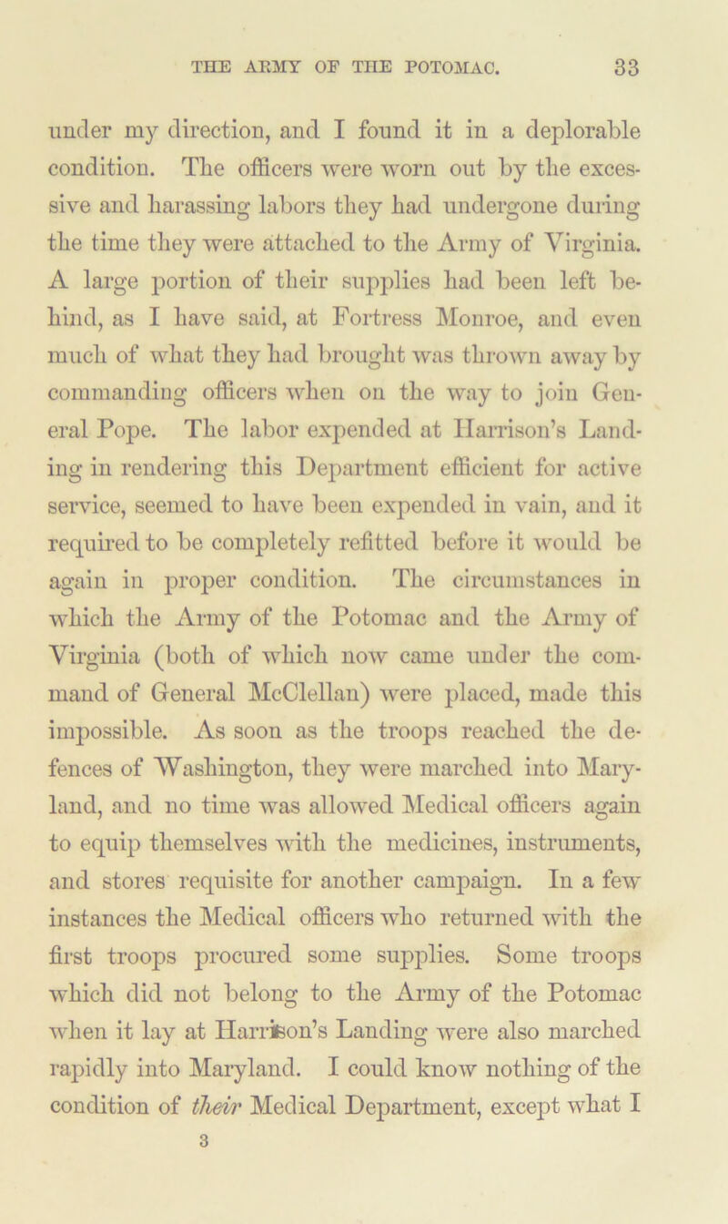 under my direction, and I found it in a deplorable condition. The officers were worn out by the exces- sive and harassing labors they had undergone during the time they were attached to the Army of Virginia. A large portion of their supplies had been left be- hind, as I have said, at Fortress Monroe, and even much of what they had brought was thrown away by commanding officers when on the way to join Gen- eral Pope. The labor expended at Harrison’s Land- ing in rendering this Department efficient for active service, seemed to have been expended in vain, and it required to be completely refitted before it would be again in proper condition. The circumstances in which the Army of the Potomac and the Army of Virginia (both of which now came under the com- mand of General McClellan) were placed, made this impossible. As soon as the troops reached the de- fences of Washington, they were marched into Mary- land, and no time was allowed Medical officers again to equip themselves with the medicines, instruments, and stores requisite for another campaign. In a few instances the Medical officers who returned with the first troops procured some supplies. Some troops which did not belong to the Army of the Potomac when it lay at Harrison’s Landing were also marched rapidly into Maryland. I could know nothing of the condition of their Medical Department, except what I 3