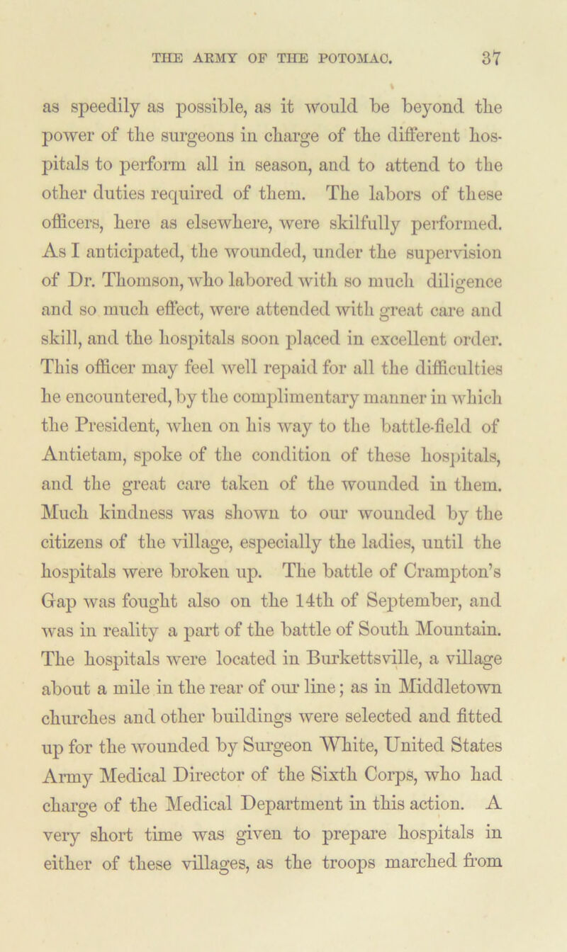 % as speedily as possible, as it would be beyond tlie power of tlie surgeons in charge of the different hos- pitals to perform all in season, and to attend to the other duties required of them. The labors of these officers, here as elsewhere, were skilfully performed. As I anticipated, the wounded, under the supervision of Dr. Thomson, who labored with so much diligence and so much effect, were attended with great care and skill, and the hospitals soon placed in excellent order. This officer may feel well repaid for all the difficulties he encountered, by the complimentary manner in which the President, when on his way to the battle-field of Antietam, spoke of the condition of these hospitals, and the great care taken of the wounded in them. Much kindness was shown to our wounded by the citizens of the village, especially the ladies, until the hospitals were broken up. The battle of Crumpton’s Gap was fought also on the 14tli of September, and was in reality a part of the battle of South Mountain. The hospitals were located in Burkettsville, a village about a mile in the rear of our line; as in Middletown churches and other buildings were selected and fitted up for the wounded by Surgeon White, United States Army Medical Director of the Sixth Corps, who had charge of the Medical Department in this action. A very short time was given to prepare hospitals in either of these villages, as the troops marched from