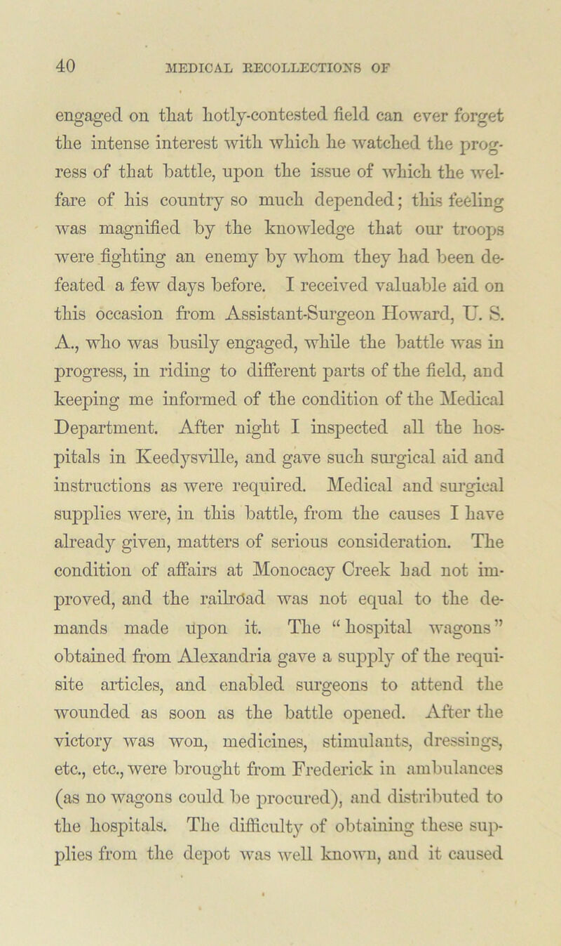 engaged on that hotly-contested field can ever forget the intense interest with which he watched the prog- ress of that battle, upon the issue of which the wel- fare of his country so much depended; this feeling was magnified by the knowledge that our troops were fighting an enemy by whom they had been de- feated a few days before. I received valuable aid on this occasion from Assistant-Surgeon Howard, IT. S. A., who was busily engaged, while the battle was in progress, in riding to different parts of the field, and keeping me informed of the condition of the Medical Department. After night I inspected all the hos- pitals in Keedysville, and gave such surgical aid and instructions as were required. Medical and surgical supplies were, in this battle, from the causes I have already given, matters of serious consideration. The condition of affairs at Monocacy Creek Lad not im- proved, and the railroad was not equal to the de- mands made upon it. The “ hospital wagons ” obtained from Alexandria gave a supply of the requi- site articles, and enabled surgeons to attend the wounded as soon as the battle opened. After the victory was won, medicines, stimulants, dressings, etc., etc., were brought from Frederick in ambulances (as no wagons could be procured), and distributed to the hospitals. The difficulty of obtaining these sup- plies from the depot was well known, and it caused