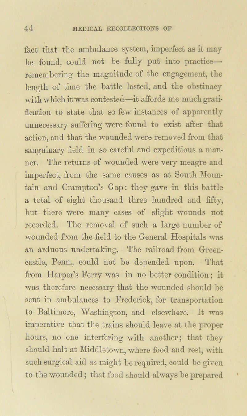 fact that the ambulance system, imperfect as it may be found, could not be fully put into practice— remembering the magnitude of the engagement, the length of time the battle lasted, and the obstinacy with which it was contested—it affords me much grati- fication to state that so few instances of apparently unnecessary suffering were found to exist after that action, and that the wounded were removed from that sanguinary field in so careful and expeditious a man- ner. The returns of wounded were very meagre and imperfect, from the same causes as at South Moun- tain and Crampton’s Gap: they gave in this battle a total of eight thousand three hundred and fifty, but there were many cases of slight wounds not recorded. The removal of such a lar^e number of O wounded from the field to the General Hospitals was an arduous undertaking. The railroad from Green- castle, Penn., could not be depended upon. That from Harper’s Ferry was in no better condition; it was therefore necessary that the wounded should be sent in ambulances to Frederick, for transportation to Baltimore, Washington, and elsewhere. It was imperative that the trains should leave at the proper hours, no one interfering with another; that they should halt at Middletown, where food and rest, with such surgical aid as might be required, could be given to the wounded; that food should always be prepared