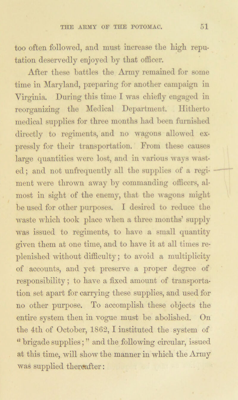 too often followed, and must increase the high repu- tation deservedly enjoyed by that officer. After these battles the Army remained for some time in Maryland, preparing for another campaign in Virginia. During this time I was chiefly engaged in reorganizing the Medical Department. Hitherto medical supplies for three months had been furnished directly to regiments, and no wagons allowed ex- pressly for their transportation. From these causes large quantities were lost, and in various ways wast- ed ; and not unfrequently all the supplies of a regi- ment were thrown away by commanding officers, al- most in sight of the enemy, that the -wagons might be used for other pmrposes. I desired to reduce the waste which took place -when a three months’ supply was issued to regiments, to have a small quantity given them at one time, and to have it at all times re- plenished without difficulty; to avoid a multiplicity of accounts, and yet preserve a proper degree of responsibility; to have a fixed amount of transporta- tion set apart for carrying these supplies, and used for no other purpose. To accomplish these objects the entire system then in vogue must be abolished. On the 4th of October, 1862, I instituted the system of “ brigade supplies; ” and the following circular, issued at this time, will show the manner in which the Army was supplied thereafter: