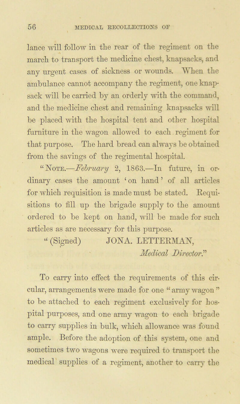 lance will follow in the rear of the regiment on the •\ march to transport the medicine chest, knapsacks, and any urgent cases of sickness or wounds. When the ambulance cannot accompany the regiment, one knap- sack will be carried by an orderly with the command, and the medicine chest and remaining knapsacks will be placed with the hospital tent and other hospital furniture in the wagon allowed to each regiment for that purpose. The hard bread can always be obtained from the savings of the regimental hospital. “Note.—February 2, 1863.—In future, in or- dinary cases the amount ‘ on hand ’ of all articles for which requisition is made must be stated. Requi- sitions to fill up the brigade supply to the amount ordered to be kept on hand, will be made for such articles as are necessaiy for this purpose. “ (Signed) JONA. LETTER,MAN, Medical Director.” To cany into effect the requirements of this cir- cular, arrangements were made for one “ army wagon ” to be attached to each regiment exclusively for hos- pital purposes, and one army wagon to each brigade to carry supplies in bulk, which allowance was found ample. Before the adoption of this system, one and sometimes two wagons were required to transport the medical supplies of a regiment, another to carry the