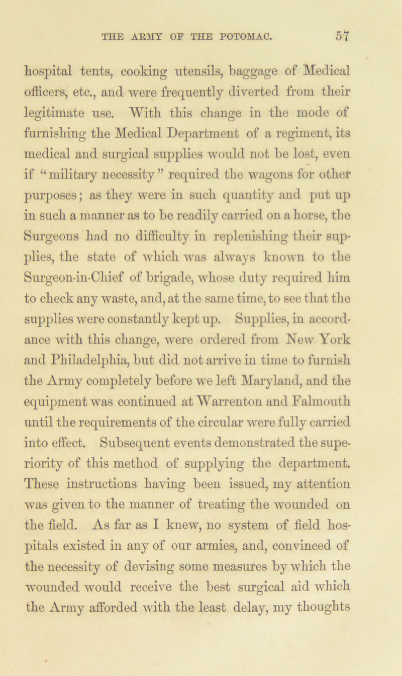 hospital tents, cooking utensils, baggage of Medical officers, etc., and were frequently diverted from their legitimate use. With this change in the mode of furnishing the Medical Department of a regiment, its medical and surgical supplies would not be lost, even if “ military necessity ” required the wagons for other purposes; as they were in such quantity and put up in such a manner as to be readily carried on a horse, the Surgeons had no difficulty in replenishing their sup- plies, the state of which was always known to the Surgeon-in-Chief of brigade, whose duty required him to check any waste, and, at the same time, to see that the supplies were constantly kept up. Supplies, in accord- ance with this change, were ordered from New York and Philadelphia, but did not arrive in time to furnish the Army completely before we left Maryland, and the equipment was continued at Warrenton and Falmouth until the requirements of the circular were fully earned into effect. Subsequent events demonstrated the supe- riority of this method of supplying the department. These instructions having been issued, my attention was given to the manner of treating the wounded on the field. As far as I knew, no system of field hos- pitals existed in any of our armies, and, convinced of the necessity of devising some measures by which the wounded would receive the best surgical aid which the Army afforded with the least delay, my thoughts