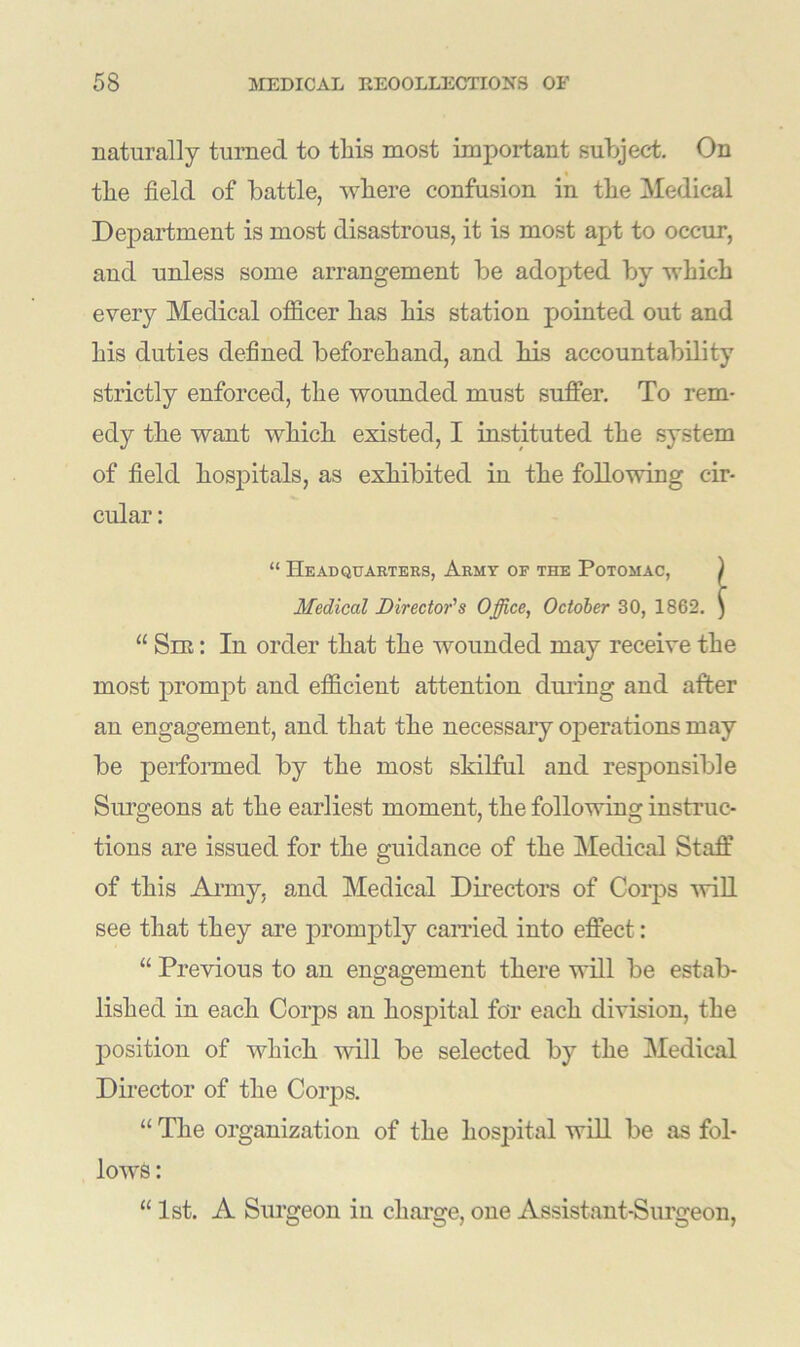 naturally turned to this most important subject. On « the field of battle, where confusion in the Medical Department is most disastrous, it is most apt to occur, and unless some arrangement be adopted by which every Medical officer has his station pointed out and his duties defined beforehand, and his accountability strictly enforced, the wounded must suffer. To rem- edy the want which existed, I instituted the system of field hospitals, as exhibited in the following cir- cular : “ Headquarters, Army of the Potomac, ) Medical Director's Office, October 30, 1862. ) “ Sir: In order that the wounded may receive the most prompt and efficient attention during and after an engagement, and that the necessary operations may be performed by the most skilful and responsible Surgeons at the earliest moment, the following instruc- tions are issued for the guidance of the Medical Staff of this Army, and Medical Directors of Corps will see that they are promptly carried into effect: “ Previous to an engagement there will be estab- lished in each Corps an hospital for each division, the position of which will be selected by the Medical Director of the Corps. “ The organization of the hospital will be as fol- lows : “ 1st. A Surgeon in charge, one Assistant-Surgeon,