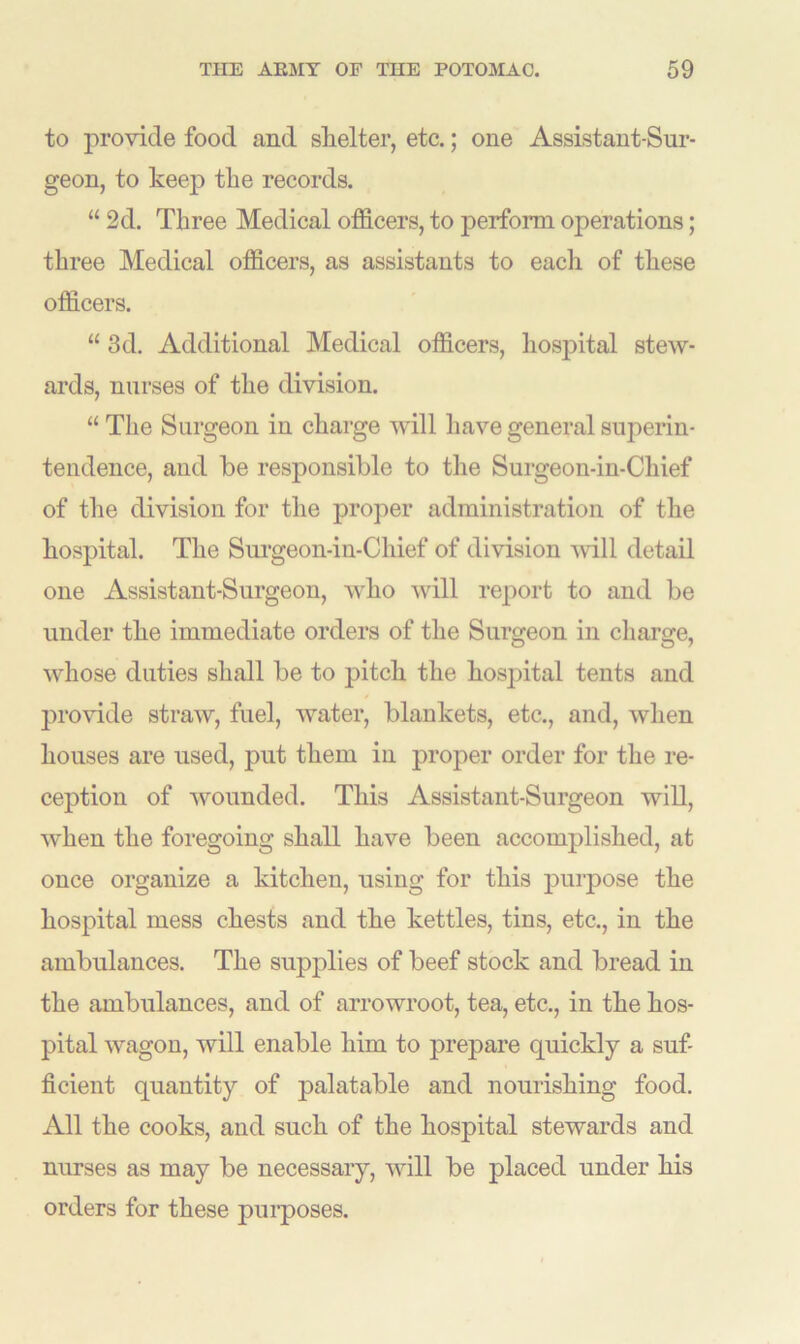 to provide food and shelter, etc.; one Assistant-Sur- geon, to keep the records. “ 2d. Three Medical officers, to perform operations; three Medical officers, as assistants to each of these officers. “ 3d. Additional Medical officers, hospital stew- ards, nurses of the division. “ The Surgeon in charge will have general superin- tendence, and be responsible to the Surgeon-in-Chief of the division for the proper administration of the hospital. The Surgeon-in-Chief of division will detail one Assistant-Surgeon, who will report to and be under the immediate orders of the Surgeon in charge, whose duties shall be to pitch the hospital tents and provide straw, fuel, water, blankets, etc., and, when houses are used, put them in proper order for the re- ception of wounded. This Assistant-Surgeon will, when the foregoing shall have been accomplished, at once organize a kitchen, using for this purpose the hospital mess chests and the kettles, tins, etc., in the ambulances. The supplies of beef stock and bread in the ambulances, and of arrowroot, tea, etc., in the hos- pital wagon, will enable him to prepare quickly a suf- ficient quantity of palatable and nourishing food. All the cooks, and such of the hospital stewards and nurses as may be necessary, will be placed under his orders for these purposes.