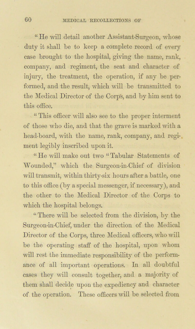 “ He will detail another Assistant-Surgeon, whose duty it shall be to keep a complete record of every case brought to the hospital, giving the name, rank, company, and regiment, the seat and character of injury, the treatment, the operation, if any be per- formed, and the result, which will be transmitted to the Medical Director of the Corp's, and by him sent to this office. “ This officer will also see to the proper interment of those who die, and that the grave is marked with a head-board, with the name, rank, company, and regi- ment legibly inscribed upon it. “ He will make out two “ Tabular Statements of Wounded,” which the Surgeon-in-Chief of division will transmit, within thirty-six horn’s after a battle, one to this office (by a special messenger, if necessary), and the other to the Medical Director of the Corps to which the hospital belongs. “ There will be selected from the division, by the Surgeon-in-Chief, under the direction of the Medical Director of the Corps, three Medical officers, who will be the operating staff of the hospital, upon whom will rest the immediate responsibility of the perform- ance of all important operations. In all doubtful cases they will consult together, and a majority of them shall decide upon the expediency and character of the operation. These officers will be selected from