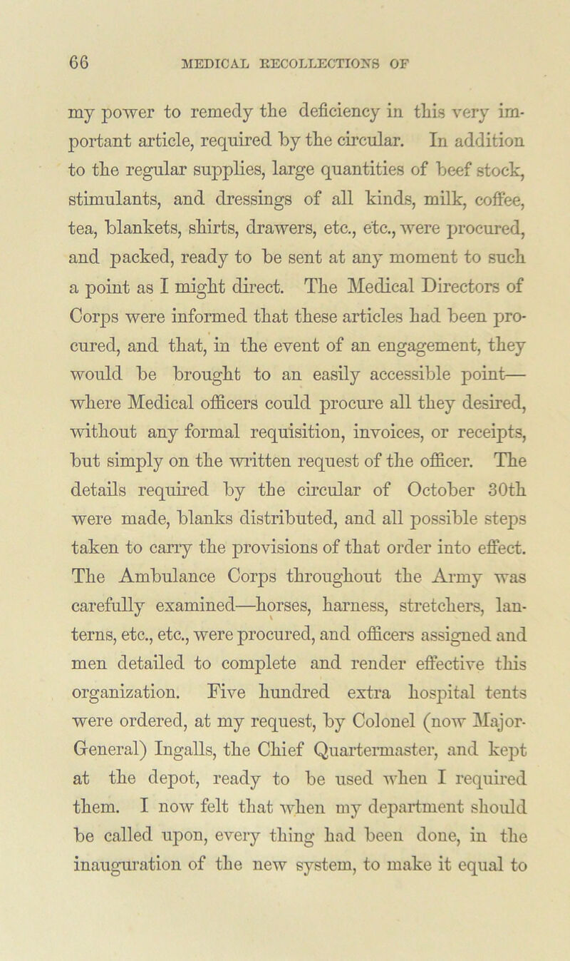 my power to remedy the deficiency in this very im- portant article, required by the circular. In addition to the regular supplies, large quantities of beef stock, stimulants, and dressings of all kinds, milk, coffee, tea, blankets, shirts, drawers, etc., etc., were procured, and packed, ready to be sent at any moment to such a point as I might direct. The Medical Directors of Corps were informed that these articles had been pro- cured, and that, in the event of an engagement, they would be brought to an easily accessible point— where Medical officers could procure all they desired, without any formal requisition, invoices, or receipts, but simply on the written request of the officer. The details required by the circular of October 30th were made, blanks distributed, and all possible steps taken to carry the provisions of that order into effect. The Ambulance Corps throughout the Army was carefully examined—horses, harness, stretchers, lan- terns, etc., etc., were procured, and officers assigned and men detailed to complete and render effective tills organization. Five hundred extra hospital tents were ordered, at my request, by Colonel (now Major- General) Ingalls, the Chief Quartermaster, and kept at the depot, ready to be used when I required them. I now felt that when my department should be called upon, every thing had been done, in the inauguration of the new system, to make it equal to
