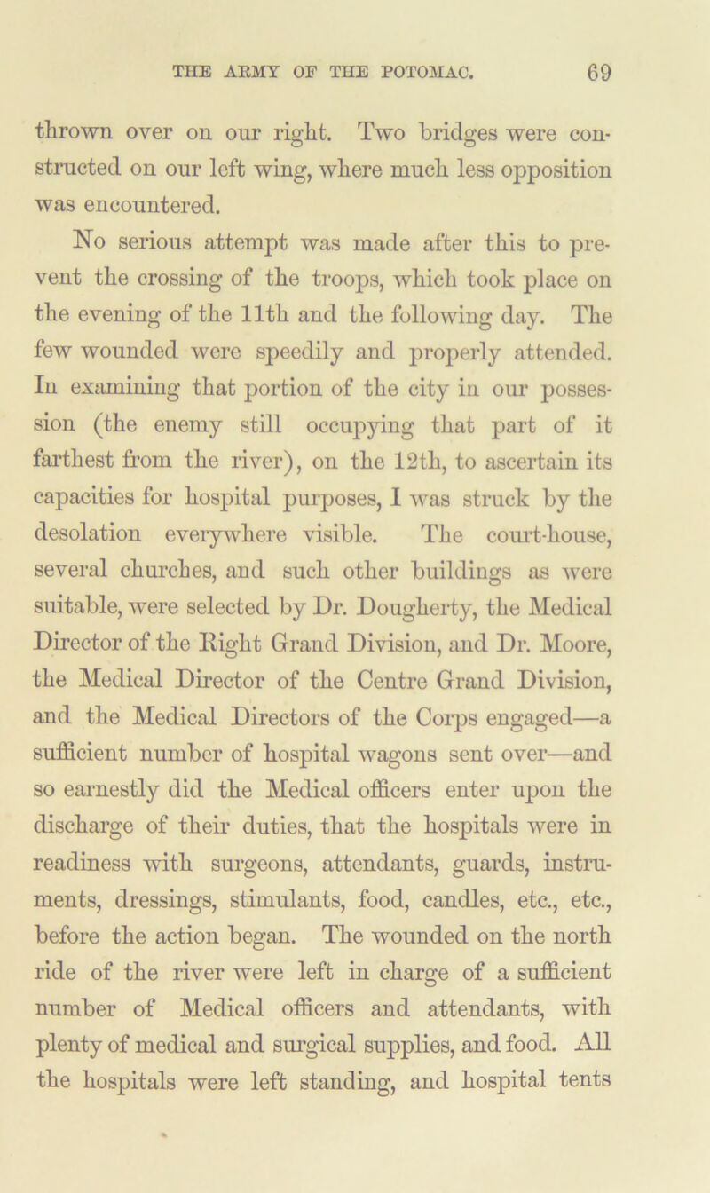 thrown over on our right. Two bridges were con- structed on our left wing, where much less opposition was encountered. No serious attempt was made after this to pre- vent the crossing of the trooj3s, which took place on the evening of the 11th and the following day. The few wounded were speedily and properly attended. In examining that portion of the city in our posses- sion (the enemy still occupying that part of it farthest from the river), on the 12th, to ascertain its capacities for hospital purposes, I was struck by the desolation eveiywhere visible. The court-house, several churches, and such other buildings as were suitable, were selected by Dr. Dougherty, the Medical Director of the Eight Grand Division, and Dr. Moore, the Medical Director of the Centre Grand Division, and the Medical Directors of the Corps engaged—a sufficient number of hospital wagons sent over—and so earnestly did the Medical officers enter upon the discharge of their duties, that the hospitals were in readiness with surgeons, attendants, guards, instru- ments, dressings, stimulants, food, candles, etc., etc., before the action began. The wounded on the north ride of the river were left in charge of a sufficient number of Medical officers and attendants, with plenty of medical and surgical supplies, and food. All the hospitals were left standing, and hospital tents