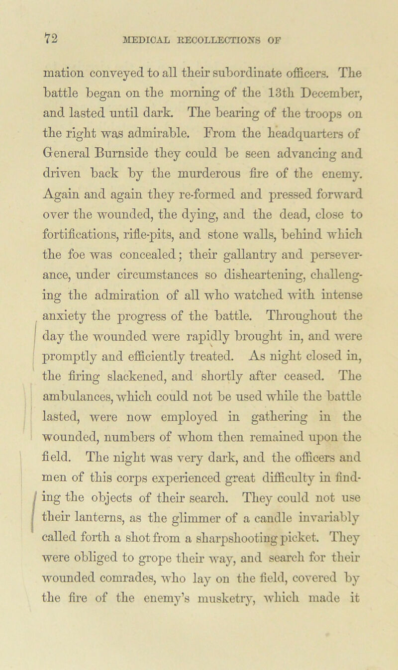 mation conveyed to all tlieir subordinate officers. The battle began on the morning of the 13th December, and lasted until dark. The bearing of the troops on the right was admirable. From the headquarters of General Burnside they could be seen advancing and driven back by the murderous fire of the enemy. Again and again they re-formed and pressed forward over the wounded, the dying, and the dead, close to fortifications, rifle-pits, and stone walls, behind which the foe was concealed; their gallantry and persever- ance, under circumstances so disheartening, challeng- ing the admiration of all who watched with intense anxiety the progress of the battle. Throughout the day the wounded were rapidly brought in, and were promptly and efficiently treated. As night closed in, the firing slackened, and shortly after ceased. The ambulances, which could not be used while the battle lasted, were now employed in gathering in the wounded, numbers of whom then remained upon the field. The night was very dark, and the officers and men of this corps experienced great difficulty in find- ing the objects of their search. They could not use their' lanterns, as the glimmer of a candle invariably called forth a shot from a sharpshooting picket. They were obliged to grope their way, and search for their wounded comrades, who lay on the field, covered by the fire of the enemy’s musketry, which made it