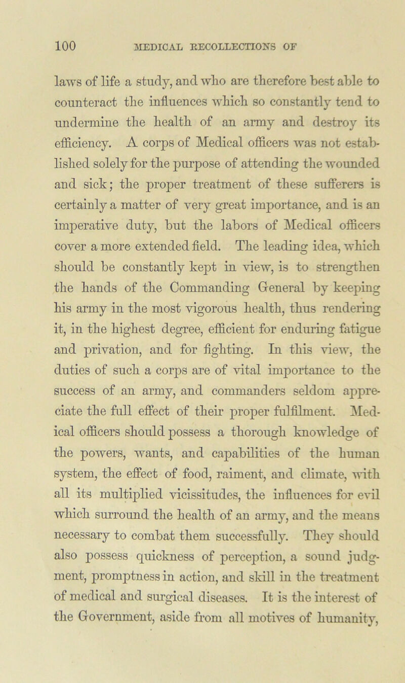 laws of life a study, and wlio are therefore best able to counteract the influences which so constantly tend to undermine the health of an army and destroy its efficiency. A corps of Medical officers was not estab- lished solely for the purpose of attending the wounded and sick; the proper treatment of these sufferers is certainly a matter of very great importance, and is an imperative duty, but the labors of Medical officers cover a more extended field. The leading idea, which should be constantly kept in view, is to strengthen the hands of the Commanding General by keeping his army in the most vigorous health, thus rendering it, in the highest degree, efficient for enduring fatigue and privation, and for fighting. In this view, the duties of such a corps are of vital importance to the success of an army, and commanders seldom appre- ciate the full effect of their proper fulfilment. Med- ical officers should possess a thorough knowledge of the powers, wants, and capabilities of the human system, the effect of food, raiment, and climate, with all its multiplied vicissitudes, the influences for evil which surround the health of an army, and the means necessary to combat them successfully. They should also possess quickness of perception, a sound judg- ment, promptness in action, and skill in the treatment of medical and surgical diseases. It is the interest of the Government, aside from all motives of humanity,