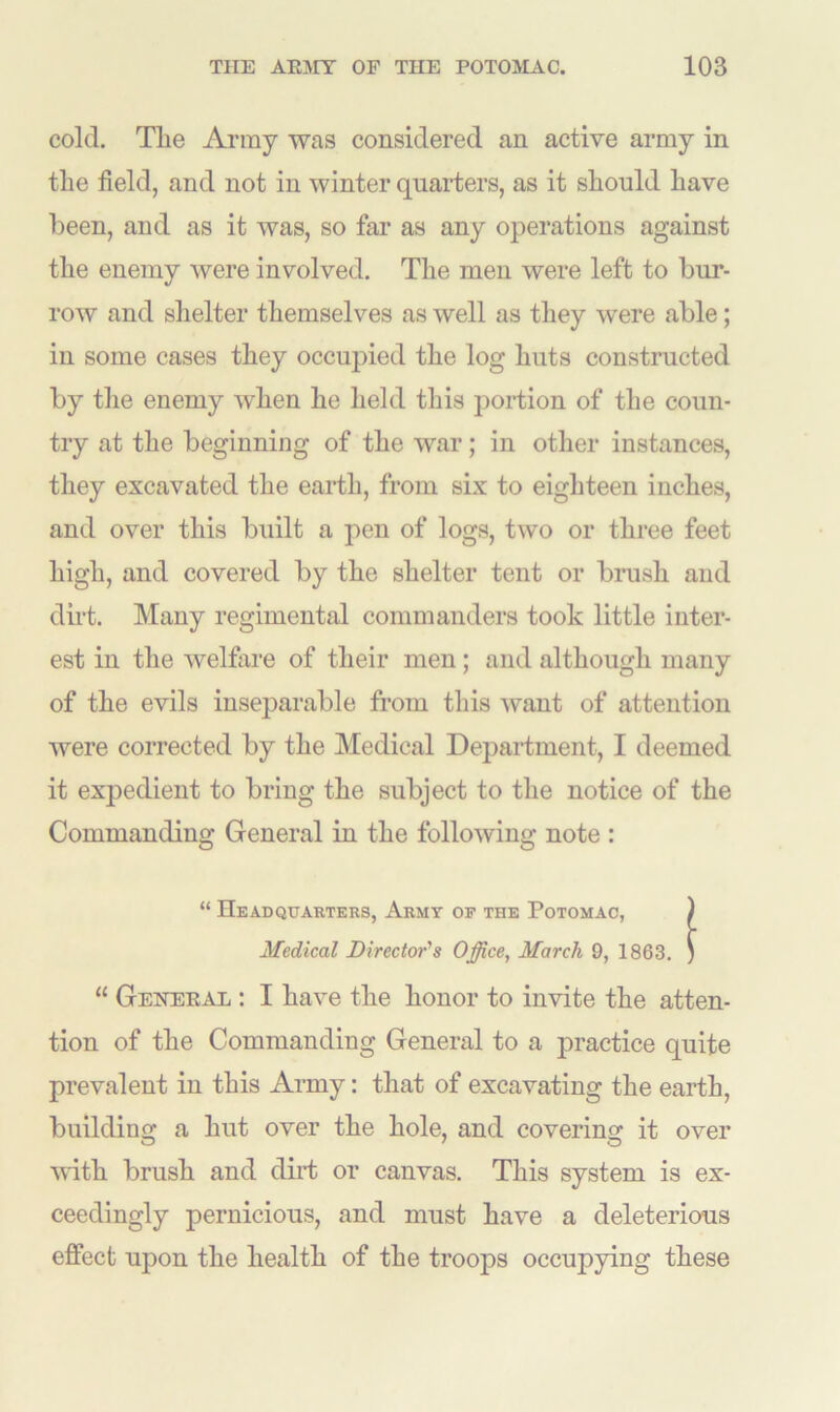 cold. Tlie Army was considered an active army in tlie field, and not in winter quarters, as it should have been, and as it was, so far as any operations against the enemy were involved. The men were left to bur- row and shelter themselves as well as they were able; in some cases they occupied the log huts constructed by the enemy when he held this portion of the coun- try at the beginning of the war; in other instances, they excavated the earth, from six to eighteen inches, and over this built a pen of logs, two or three feet high, and covered by the shelter tent or brush and dirt. Many regimental commanders took little inter- est in the welfare of their men ; and although many of the evils inseparable from this want of attention were corrected by the Medical Department, I deemed it expedient to bring the subject to the notice of the Commanding General in the following note : “ Headquarters, Army op the Potomac, Medical Director's Office, March 9, 1863. “ General : I have the honor to invite the atten- tion of the Commanding General to a practice quite prevalent in this Army: that of excavating the earth, building a hut over the hole, and covering it over with brush and dirt or canvas. This system is ex- ceedingly pernicious, and must have a deleterious effect upon the health of the troops occupying these