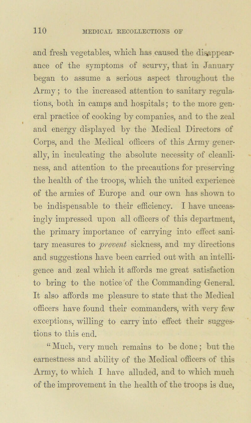 and fresli vegetables, which has caused the disappear- ance of the symptoms of scurvy, that in January began to assume a serious aspect throughout the Army; to the increased attention to sanitary regula- tions, both in camps and hospitals; to the more gen- eral practice of cooking by companies, and to the zeal and energy displayed by the Medical Directors of Corps, and the Medical officers of this Army gener- ally, in inculcating the absolute necessity of cleanli- ness, and attention to the precautions for preserving the health of the troops, which the united experiences of the armies of Europe and our own has shown to be indispensable to them efficiency. I have unceas- ingly impressed upon all officers of this department, the primary importance of carrying into effect sani- tary measures to prevent sickness, and my directions and suggestions have been carried out with an intelli- gence and zeal which it affords me great satisfaction to bring to the notice of the Commanding General. It also affords me pleasure to state that the Medical officers have found their commanders, with very few exceptions, willing to carry into effect them sugges- tions to this end. “ Much, very much remains to be done; but the earnestness and ability of the Medical officers of this Army, to which I have alluded, and to which much of the improvement in the health of the troops is due,