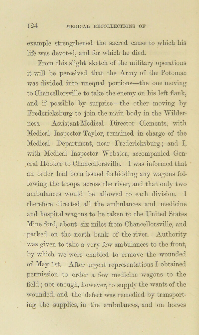 example strengthened the sacred cause to which his life was devoted, and for which he died. From this slight sketch of the military operations it will he perceived that the Army of the Potomac was divided into unequal portions—the one moving to Chancellorsville to take the enemy on his left flank, and if possible by surprise—the other moving by Fredericksburg to join the main body in the Wilder- ness. Assistant-Medical Director Clements, with Medical Inspector Taylor, remained in charge of the Medical Department, near Fredericksburg; and I, with Medical Inspector Webster, accompanied Gen- . eral Hooker to Chancellorsville. I was informed that an order had been issued forbidding any wagons fol- lowing the troops across the river, and that only two ambulances would be allowed to each division. I therefore directed all the ambulances and medicine and hospital wagons to be taken to the United States Mine ford, about six miles from Chancellorsville, and ■parked on the north bank of the river. Authority was given to take a very few ambulances to the front, by which we were enabled to remove the wounded of May 1st. After urgent representations I obtained permission to order a few medicine wagons to the field; not enough, however, to supply the wants of the wounded, and the defect was remedied by transport- ing the supplies, in the ambulances, and on horses