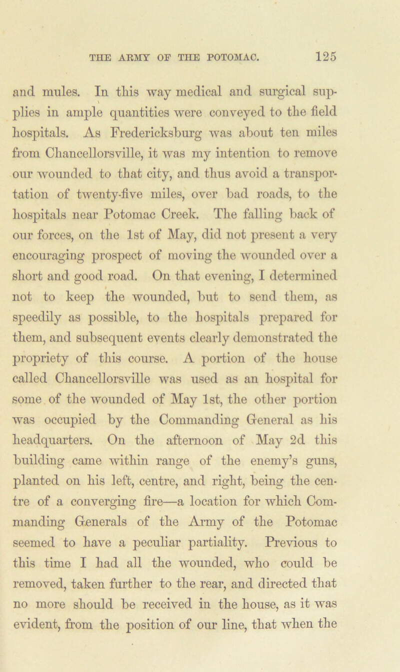 and mules. In tliis way medical and surgical sup- plies in ample quantities were conveyed to tlie field hospitals. As Fredericksburg was about ten miles from Chancellorsville, it was my intention to remove our wounded to that city, and thus avoid a transpor- tation of twenty-five miles, over bad roads, to the hospitals near Potomac Creek. The falling back of our forces, on the 1st of May, did not present a very encouraging prospect of moving the wounded over a short and good road. On that evening, I determined not to keep the wounded, but to send them, as speedily as possible, to the hospitals prepared for them, and subsequent events clearly demonstrated the propriety of this course. A portion of the house called Chancellorsville was used as an hospital for some of the wounded of May 1st, the other portion was occupied by the Commanding General as his headquarters. On the afternoon of May 2d this building came within range of the enemy’s guns, planted on his left, centre, and right, being the cen- tre of a converging fire—a location for which Com- manding Generals of the Army of the Potomac seemed to have a peculiar partiality. Previous to this time I had all the wounded, who could be removed, taken further to the rear, and directed that no more should be received in the house, as it was evident, from the position of our line, that when the