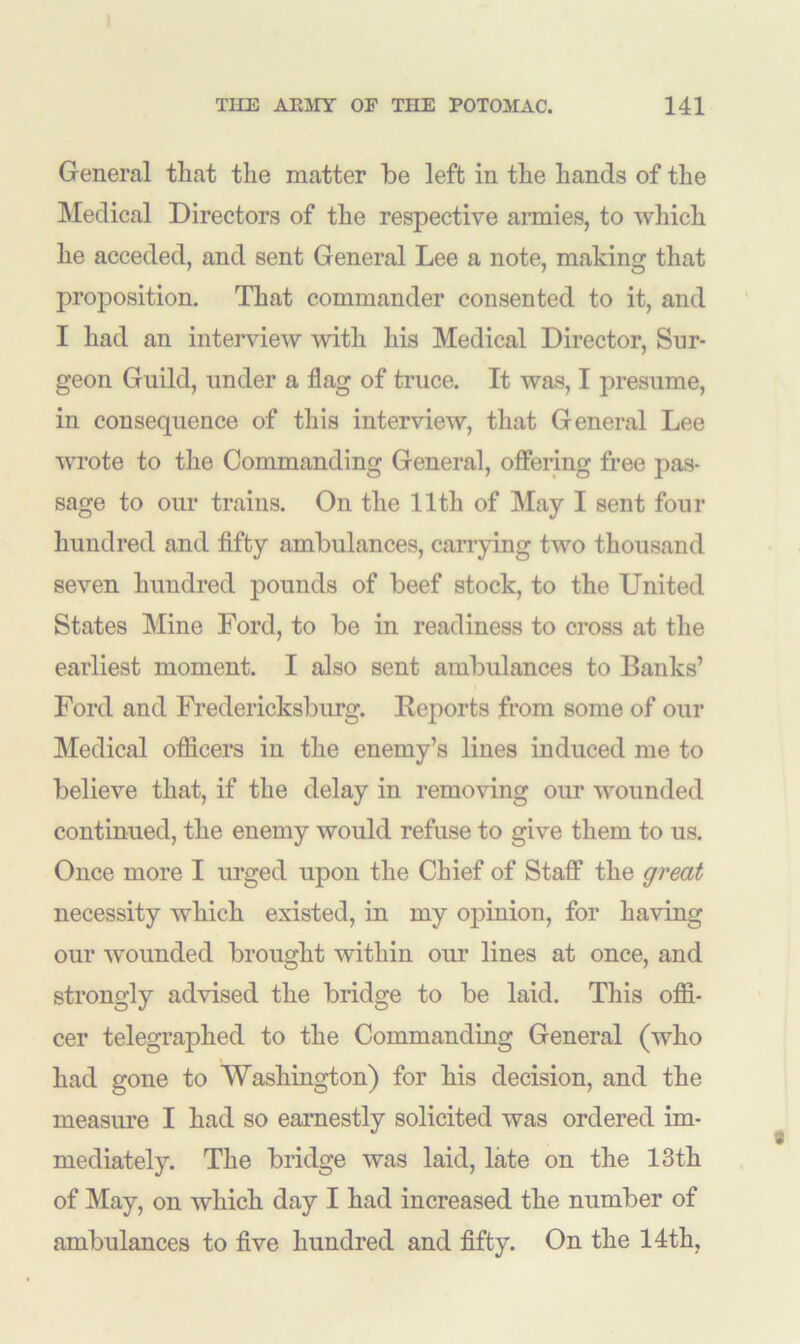 General that the matter be left in the hands of the Medical Directors of the respective armies, to which lie acceded, and sent General Lee a note, making that proposition. That commander consented to it, and I had an interview -with his Medical Director, Sur- geon Guild, under a flag of truce. It was, I presume, in consequence of this interview, that General Lee wrote to the Commanding General, offering free pas- sage to our trains. On the 11th of May I sent four hundred and fifty ambulances, carrying two thousand seven hundred pounds of beef stock, to the United States Mine Ford, to be in readiness to cross at the earliest moment. I also sent ambulances to Banks’ Ford and Fredericksburg. Reports from some of our Medical officers in the enemy’s lines induced me to believe that, if the delay in removing our wounded continued, the enemy would refuse to give them to us. Once more I urged upon the Chief of Staff the great necessity which existed, in my opinion, for having our wounded brought within our lines at once, and strongly advised the bridge to be laid. This offi- cer telegraphed to the Commanding General (who had gone to Washington) for his decision, and the measure I had so earnestly solicited was ordered im- mediately. The bridge was laid, late on the 13th of May, on which day I had increased the number of ambulances to five hundred and fifty. On the 14th,