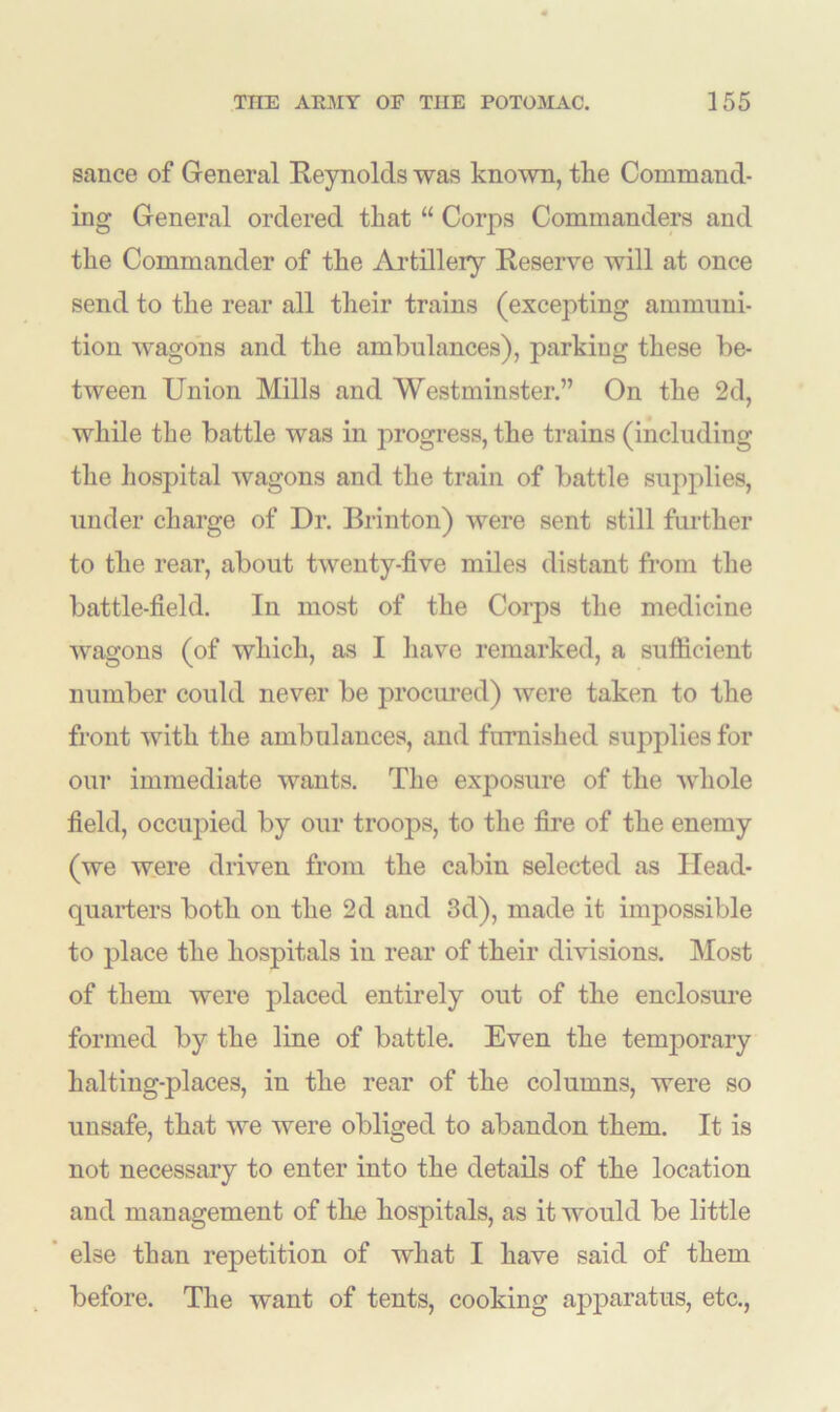 sauce of General Reynolds was known, tlie Command- ing General ordered that “ Corps Commanders and the Commander of the Artillery Reserve will at once send to the rear all their trains (excepting ammuni- tion wagons and the ambulances), parking these be- tween Union Mills and Westminster.” On the 2d, while the battle was in progress, the trains (including the hospital wagons and the train of battle supplies, under charge of Dr. Brinton) were sent still further to the rear, about twenty-five miles distant from the battle-field. In most of the Corps the medicine wagons (of which, as I have remarked, a sufficient number could never be procured) were taken to the front with the ambulances, and furnished supplies for our immediate wants. The exposure of the whole field, occupied by our troops, to the fire of the enemy (we were driven from the cabin selected as Head- quarters both on the 2d and 3d), made it impossible to place the hospitals in rear of their divisions. Most of them were placed entirely out of the enclosure formed by the line of battle. Even the temporary halting-places, in the rear of the columns, were so unsafe, that we were obliged to abandon them. It is not necessary to enter into the details of the location and management of tbe hospitals, as it would be little else than repetition of what I have said of them before. The want of tents, cooking apparatus, etc.,