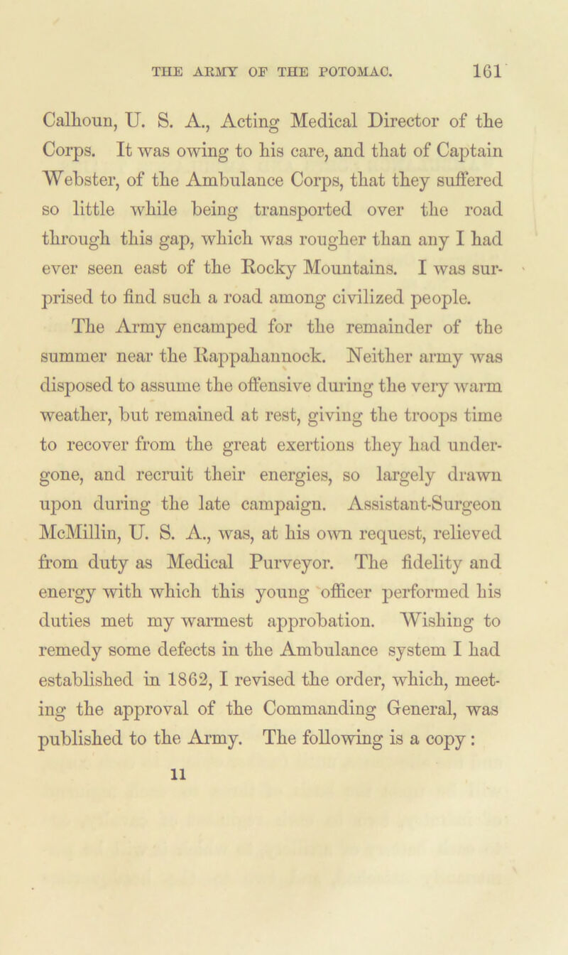 Callioun, U. S. A., Acting Medical Director of the Corps. It was owing to his care, and that of Captain Webster, of the Ambulance Corps, that they suffered so little while being transported over the road through this gap, which was rougher than any I had ever seen east of the Rocky Mountains. I was sur- prised to find such a road among civilized people. The Army encamped for the remainder of the summer near the Rappahannock. Neither army was disposed to assume the offensive during the very warm weather, but remained at rest, giving the troops time to recover from the great exertions they had under- gone, and recruit their energies, so largely drawn upon during the late campaign. Assistant-Surgeon McMillin, U. S. A., was, at his own request, relieved from duty as Medical Purveyor. The fidelity and energy with which this young officer performed his duties met my warmest approbation. Wishing to remedy some defects in the Ambulance system I had established in 1862, I revised the order, which, meet- ing the approval of the Commanding General, was published to the Army. The following is a copy: 11