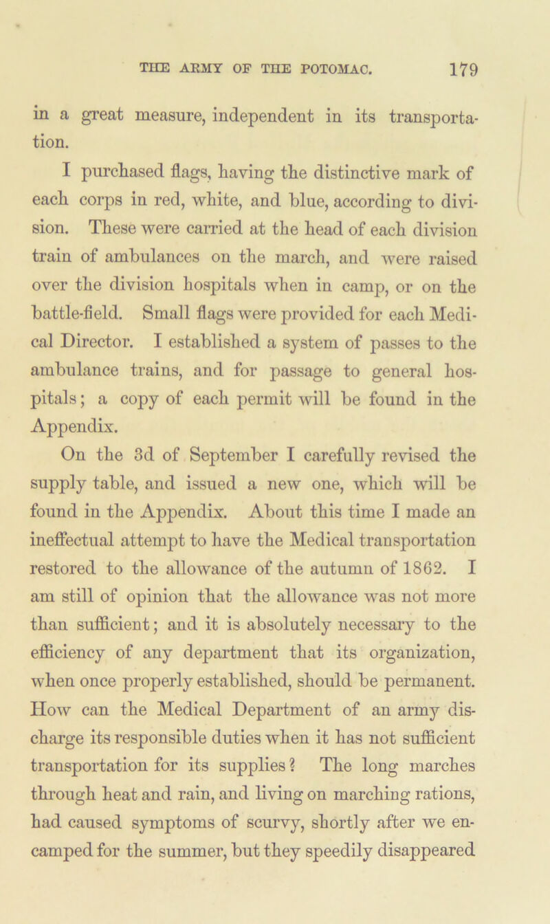 in a great measure, independent in its transporta- tion. I purchased flags, having the distinctive mark of each corps in red, white, and blue, according to divi- sion. These were carried at the head of each division train of ambulances on the march, and were raised over the division hospitals when in camp, or on the battle-field. Small flags were provided for each Medi- cal Director. I established a system of passes to the ambulance trains, and for passage to general hos- pitals ; a copy of each permit will be found in the Appendix. On the 3d of September I carefully revised the supply table, and issued a new one, which will be found in the Appendix. About this time I made an ineffectual attempt to have the Medical transportation restored to the allowance of the autumn of 1862. I am still of opinion that the allowance was not more than sufficient; and it is absolutely necessary to the efficiency of any department that its organization, when once properly established, should be permanent. How can the Medical Department of an army dis- charge its responsible duties when it has not sufficient transportation for its supplies ? The long marches through heat and rain, and living on marching rations, had caused symptoms of scurvy, shortly after we en- camped for the summer, but they speedily disappeared